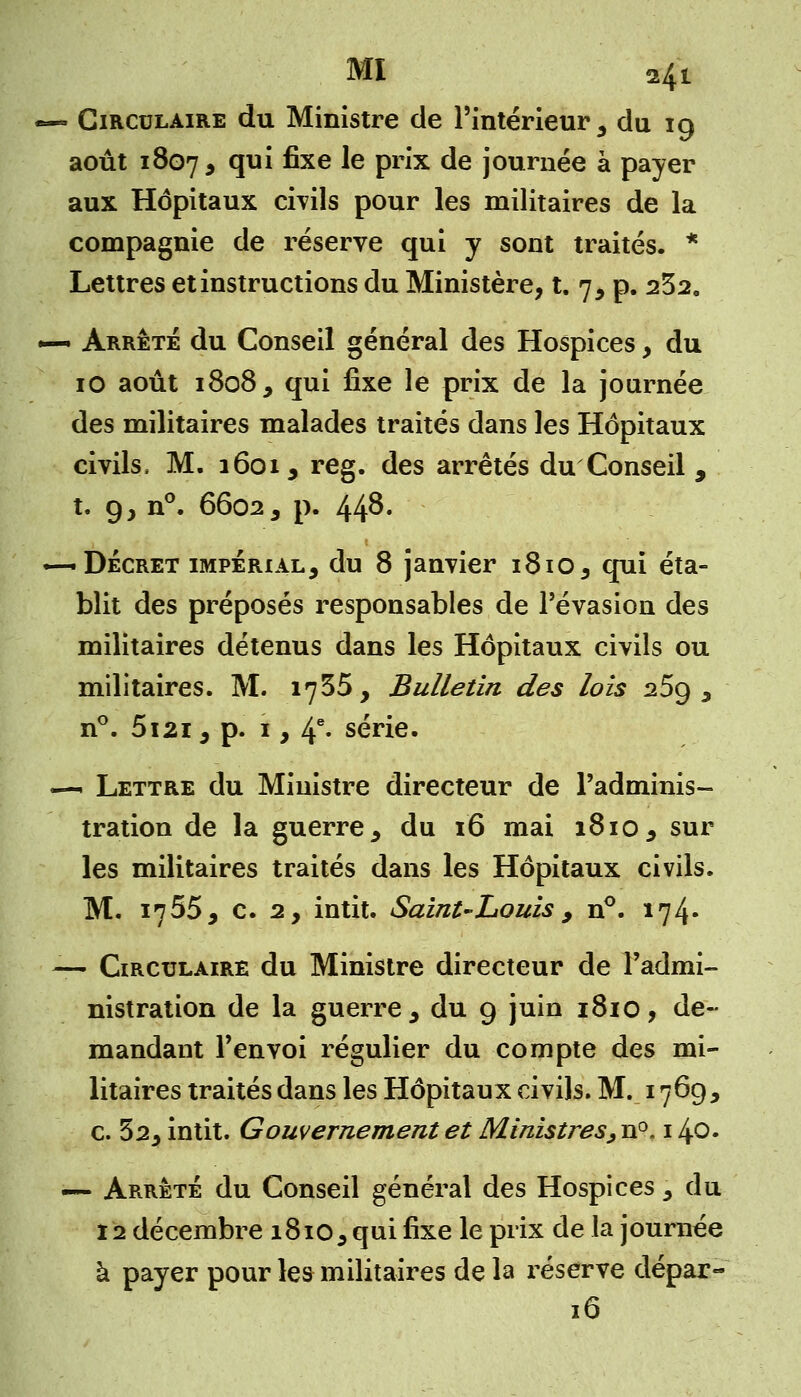 — Circulaire du Ministre de l'intérieur 3 du 19 août 1807, T1* ^xe ^e Pr'x de journée à payer aux Hôpitaux civils pour les militaires de la compagnie de réserve qui y sont traités. * Lettres et instructions du Ministère, t. 7, p. 232. •—• Arrêté du Conseil général des Hospices, du 10 août 1808, qui fixe le prix de la journée des militaires malades traités dans les Hôpitaux civils» M. 1601, reg. des arrêtés du Conseil , t. g, n°. 66023 p. 44^' — Décret impérial, du 8 janvier i8io5 qui éta- blit des préposés responsables de l'évasion des militaires détenus dans les Hôpitaux civils ou militaires. M. 1735, Bulletin des lois 25g 3 n°. 5i2i5 p. 1, 4e- série. «—- Lettre du Ministre directeur de l'adminis- tration de la guerre, du 16 mai 1810 , sur les militaires traités dans les Hôpitaux civils. M. 1755, c. 2, intit. Saint-Louis 9 n°. 174» — Circulaire du Ministre directeur de l'admi- nistration de la guerre , du g juin 1810, de- mandant l'envoi régulier du compte des mi- litaires traités dans les Hôpitaux civils. M. 1769, c. 52, intit. Gouvernement et Ministres, n°, 140. — Arrêté du Conseil général des Hospices 5 du 12 décembre 1810,qui fixe le prix de la journée à payer pour les militaires de la réserve dépar- 16