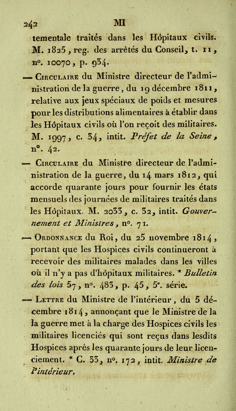 2fe MI tementale traités dans les Hôpitaux civils. M. 1825 y reg. des arrêtés du Conseil^ t. 11 , n°. 10070, p. 934. — Circulaire du Ministre directeur de l'admi- nistration de la guerre, du 19 décembre 1811 > relative aux jeux spéciaux de poids et mesures pour les distributions alimentaires à établir dans les Hôpitaux civils où Ton reçoit des militaires. M. 1997, c' 34 j intit. Préfet de la Seine , n°. 42» «— Circulaire du Ministre directeur de l'admi- nistration de la guerre, du 14 mars 1812, qui accorde quarante jours pour fournir les états mensuels des journées de militaires traités dans les Hôpitaux. M. 2o33, c. 32, intit. Gouver- nement et Ministres, n°. 71. ~— Ordonnance du Roi, du 25 novembre 1814 y portant que les Hospices civils continueront à recevoir des militaires malades dans les villes où il n'y a pas d'hôpitaux militaires. * Bulletin des lois 57, n°. 483, p. 4$, 5*. série. — Lettre du Ministre de l'intérieur, du 5 dé- cembre 1814, annonçant que le Ministre de la la guerre met à la charge des Hospices civils les militaires licenciés qui sont reçus dans lesdits Hospices après les quarante jours de leur licen- ciement. * G. 33, n°. 172, intit, Ministre de l'intérieur*
