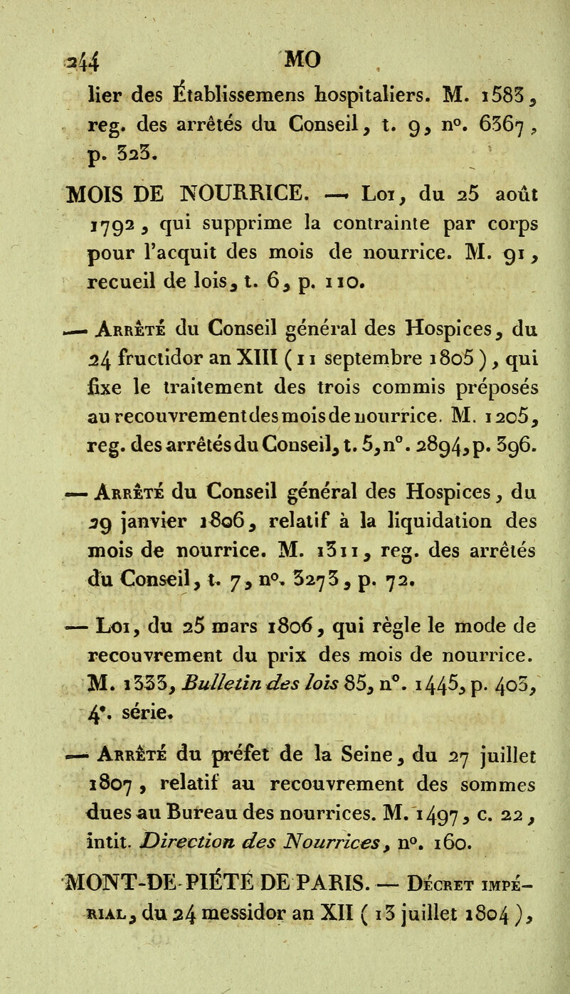 lier des Etablissemens hospitaliers. M. i583, reg. des arrêtés du Conseil, t. 9, n°. 6367 ? p. 323. MOIS DE NOURRICE. — Loi, du 25 août 1792 , qui supprime la contrainte par corps pour l'acquit des mois de nourrice. M. 91, recueil de lois, t. 6, p. 110. — Arrête du Conseil général des Hospices, du 24 fructidor an XIII ( 11 septembre i8o5 ), qui fixe le traitement des trois commis préposés au recouvrement des mois de nourrice. M. i2c5, reg. des arrêtés du Conseil, t. 5,n°. 2894^. 396. — arrêté du Conseil général des Hospices, du 29 janvier i£q6, relatif à la liquidation des mois de nourrice. M. i3ii, reg. des arrêtés du Conseil, i- 7, n<\ 3273 , p. 72. — Loi, du 25 mars 1806, qui règle le mode de recouvrement du prix des mois de nourrice. M. i333, Bulletindes lois 85, n°. i44^, p. 4o5, 4*. série* — Arrêté du préfet de la Seine, du 27 juillet 1807 , relatif au recouvrement des sommes dues au Bureau des nourrices. M. 1497 * c* 22 > intit. Direction des Nourrices, n°. 160. MONT-DE PIÉTÉ DE PARIS.— Décret impé- rial, du 24 messidor an XII ( 13 juillet 1804),