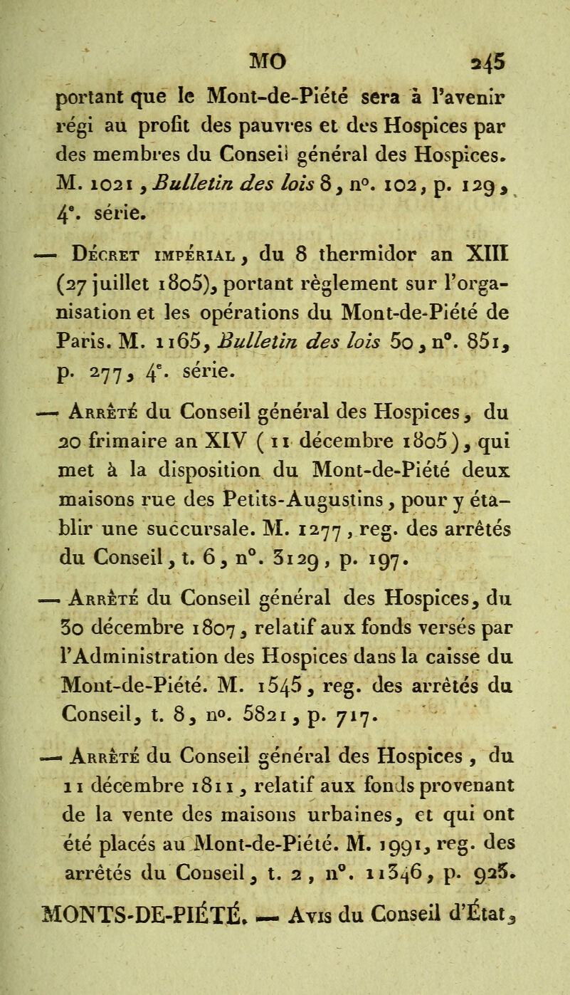 portant que le Mont-de-Piété sera à l'avenir régi au profit des pauvres et des Hospices par des membres du Conseil général des Hospices» M. 1021, Bulletin des lois 8 , n°. 102, p. 129 , 4e. série. — Décret impérial , du 8 thermidor an XIII (27 juillet i8o5), portant règlement sur l'orga- nisation et les opérations du Mont-de-Piété de Paris. M. n65, Bulletin des lois 5o, n°. 85i, p. 2773 4e* série. — Arrêté du Conseil général des Hospices , du 20 frimaire an XIV (11 décembre i8o5), qui met à la disposition du Mont-de-Piété deux maisons rue des Petits-Augustins, pour y éta- blir une succursale. M. 1277 , reg. des arrêtés du Conseil, t. 6, n°. 3129, p. 197. —. Arrêté du Conseil général des Hospices, du 3o décembre 1807, relatif aux fonds versés par l'Administration des Hospices dans la caisse du Mont-de-Piété. M. i545, reg. des arrêtés du Conseil, t. 8, n°. 582i, p. 717. —■ Arrêté du Conseil général des Hospices , du 11 décembre 1811 y relatif aux fonds provenant de la vente des maisons urbaines, et qui ont été placés au Mont-de-Piété. M. 1991, reg. des arrêtés du Conseil, t. 2, n°. 11346, p. 926. MONTS-DE-PIÉTÉ. — Avis du Conseil d'État3