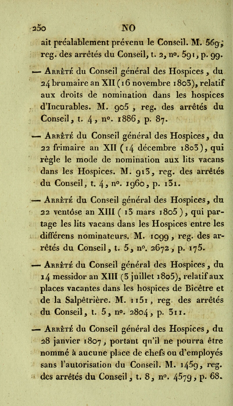 s5o NO ait préalablement prévenu le Conseil. M. 56g> reg. des arrêtés du Conseil, t. 2, n°. 5g i, p. 99. — Arrêté du Conseil général des Hospices , du 24 brumaire an XII ( 16 novembre i8o3), relatif aux droits de nomination dans les hospices d'Incurables. M. go5 , reg. des arrêtés du Conseil, t. 4> n°» 1886, p. 87. — Arrêté du Conseil général des Hospices , du 22 frimaire an XII (14 décembre i8o3), qui règle le mode de nomination aux lits vacans dans les Hospices. M. gi3, reg. des arrêtés du Conseil, t. 4* n°« *96o, p. i3i. — Arrêté du Conseil général des Hospices, du 22 ventôse an XIII ( i3 mars i8o5), qui par- tage les lits vacans dans les Hospices entre les différens nominateurs. M. 1099, reg. des ar- rêtés du Conseil, t. 5, n°. 2672, p. 176. — Arrêté du Conseil général des Hospices , du 14 messidor an XIII (5 juillet i8o5), relatif aux places vacantes dans les hospices de Bicêtre et de la Salpêtrière. M. ii5i, reg. des arrêtés du Conseil, t. 5, n°. 2804, p. 3n. — Arrêté du Conseil général des Hospices , du 28 janvier 1807, portant qn'il ne pourra être nommé à aucune place de chefs ou d'employés sans l'autorisation du Conseil. M. 14^9, reg.