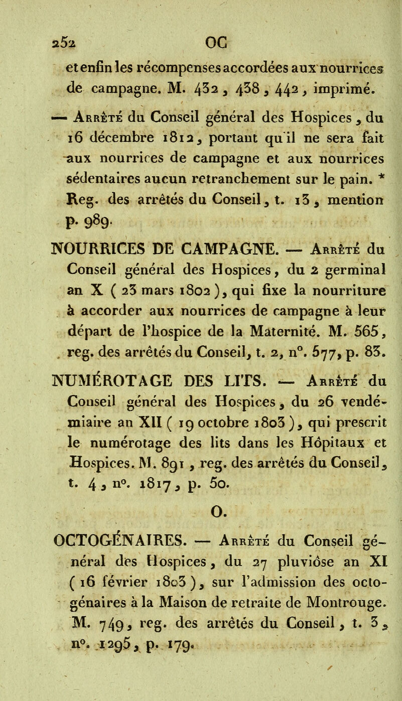 et enfin les récompenses accordées aux nourrices de campagne. M. 432 , 438 J 442 > imprimé. — Arrêté du Conseil général des Hospices , du 16 décembre 1812, portant quil ne sera fait ■aux nourrices de campagne et aux nourrices sédentaires aucun retranchement sur le pain. * Reg. des arrêtés du Conseil, t. i5, mention p. 989. NOURRICES DE CAMPAGNE. — Arrêté du Conseil général des Hospices, du 2 germinal an X ( 23 mars 1802 ), qui fixe la nourriture à accorder aux nourrices de campagne à leur départ de Phospice de la Maternité. M. 565, , reg. des arrêtés du Conseil, t. 2, n°. 577, p. 83. NUMÉROTAGE DES LITS. — Arrêté du Conseil général des Hospices, du 26 vendé- miaire an XII (19 octobre i8o3), qui prescrit le numérotage des lits dans les Hôpitaux et Hospices. M. 8g 1 , reg. des arrêtés du Conseil, t. 4 s n°. 1817* p* 5o. OCTOGÉNAIRES. — Arrêté du Conseil gé- néral des Hospices, du 27 pluviôse an XI (16 février i8o3), sur l'admission des octo- génaires à la Maison de retraite de Montrouge. M. 7493 r^g. ^s arrêtés du Conseil, t. 3 s n°. 1295, p. 179*