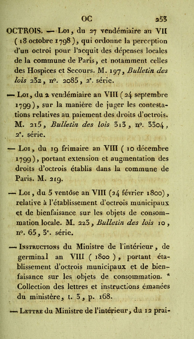 OC a53 OCTROIS. — Loi 3 du 27 vendémiaire an VII (18 octobre 1798), qui ordonne la perception d'un octroi pour l'acquit des dépenses locales de la commune de Paris, et notamment celles des Hospices et Secours. M. 197, Bulletin des lois 232, n°. 2085, 2e. série. •— Loi, du a vendémiaire an VIII ( 24 septembre 1799), sur la manière de juger les contesta- tions relatives au paiement des droits d'octrois* M. 215, Bulletin des lois 3i3, n°. 33o4 ; 2e. série. — Loi, du 19 frimaire an VIII ( 10 décembre 1799), portant extension et augmentation des droits d'octrois établis dans la commune de Paris. M. 219. — Loi, du 5 ventôse an VIII (24 février 1800) , relative à l'établissement d'octrois municipaux et de bienfaisance sur les objets de consom- mation locale. M. 225, Bulletin des lois 10, n°. 65, 3e. série. — Instructions du Ministre de l'intérieur, de germinal an VIII ( 1800 ) , portant éta- blissement d'octrois municipaux et de bien- faisance sur les objets de consommation. * Collection des lettres et instructions émanées du ministère, t. 3 , p. 168* —» Lettre du Ministre de l'intérieur, du 12 prai-