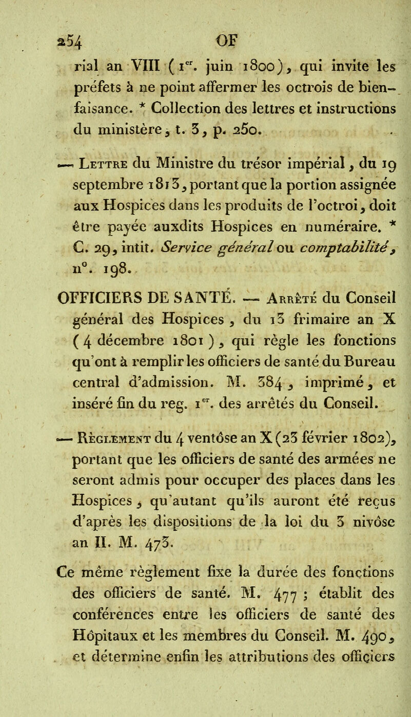 a54 OF rial an VIII ( Ier. juin 1800), qui invite les préfets à ne point affermer les octrois de bien- faisance. * Collection des lettres et instructions du ministère 3 t. 5, p« 25o. —^ Lettre du Ministre du trésor impérial, du 19 septembre 1813 5 portant que la portion assignée aux Hospices dans les produits de l'octroi, doit être payée auxdits Hospices en numéraire. * C. 29,intit. Service généralou comptabilité , n°. 198. OFFICIERS DE SANTÉ. — Arrêté du Conseil général des Hospices , du i5 frimaire an X ( 4 décembre 1801)5 qui règle les fonctions qu'ont à remplir les officiers de santé du Bureau central d'admission. M. 584 3 imprimé, et inséré fin du reg. ier. des arrêtés du Conseil. — Règlement du 4 ventôse an X (25 février 1802), portant que les officiers de santé des armées ne seront admis pour occuper des places dans les Hospices 3 qu'autant qu'ils auront été reçus d'après les dispositions de la loi du 5 nivôse an II. M. 4/5. Ce même règlement fixe la dm*ée des fonctions des officiers de santé. M. 4?7 5 établit des conférences entre les officiers de santé des Hôpitaux et les membres du Conseil. M. 490 9 et détermine enfin les attributions des officiers