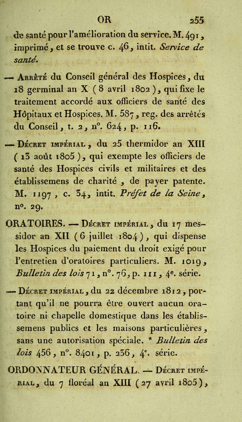 de santé pour l'amélioration du service. M. 491, imprimé, et se trouve c. 46* intit. Service de santé. —• Arrêté du Conseil général des Hospices, du 18 germinal an X (8 avril 1802 ) 3 qui fixe le traitement accordé aux officiers de santé des Hôpitaux et Hospices. M. 587 , reg. des arrêtés du Conseil, t. 2, n°. 624, p. 116# — Décret impérial , du 25 thermidor an XIII ( i3 août r8o5), qui exempte les officiers de santé des Hospices civils et militaires et des établissemens de charité , de payer patente. M. 1197 ^ c. 34, intit. Préfet de la Seine, n°. 29. ORATOIRES. — Décret impérial, du 17 mes- sidor an XII (6 juillet 1804), qui dispense les Hospices du paiement du droit exigé pour l'entretien d'oratoires particuliers. M. 1019, Bulletin des lois 71, n°. 76, p. ni, 4e* série. — Décret impérial, du 22 décembre 1812, por- tant qu'il ne pourra être ouvert aucun ora- toire ni chapelle domestique dans les établis- semens publics et les maisons particulières, sans une autorisation spéciale. * Bulletin des lois 456, n°. 8401, p. 236 y 4e» série. ORDONNATEUR GÉNÉRAL. — Décret impé- rial , du 7 floréal an XIII ( 27 avril 18o5 ),
