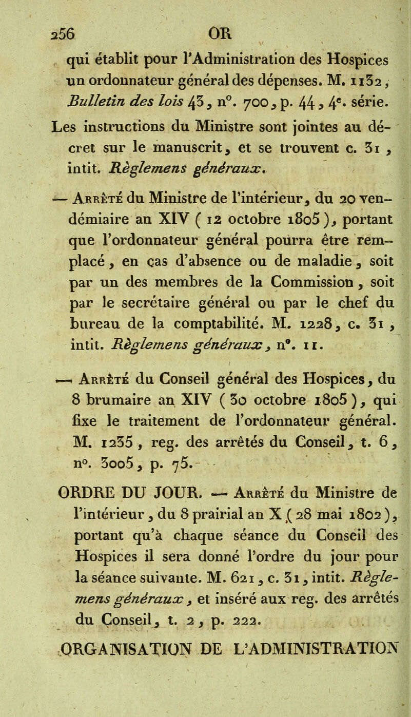 qui établit pour l'Administration des Hospices un ordonnateur général des dépenses. M, n32, Bulletin des lois 43, n°. 700, p. 44 » 4e* série. Les instructions du Ministre sont jointes au dé- cret sur le manuscrit, et se trouvent c. 31 , intit. Règlemens généraux. — Arrêté du Ministre de l'intérieur, du 20 ven- démiaire an XIV (12 octobre i8o5), portant que l'ordonnateur général pourra être rem- placé , en cas d'absence ou de maladie , soit par un des membres de la Commission , soit par le secrétaire général ou par le chef du bureau de la comptabilité. M. 1228, c. 3i , intit. Règlemens générauxy n°. 11. .—r Arrêté du Conseil général des Hospices, du 8 brumaire an XIV ( 3o octobre i8o5 ), qui fixe le traitement de l'ordonnateur général. M. 1235, reg. des arrêtés du Conseil, t. 6, n°. 3oo5, p. 75. ORDRE DU JOUR. — Arrêté du Ministre de l'intérieur , du 8 prairial an X £ 28 mai 1802), portant qu'à chaque séance du Conseil des Hospices il sera donné l'ordre du jour pour la séance suivante. M. 621, c. 3i, intit. Règle- mens généraux , et inséré aux reg. des arrêtés du Conseil, t. 2, p. 222. ORGANISATION DE L'ADMINISTRATION