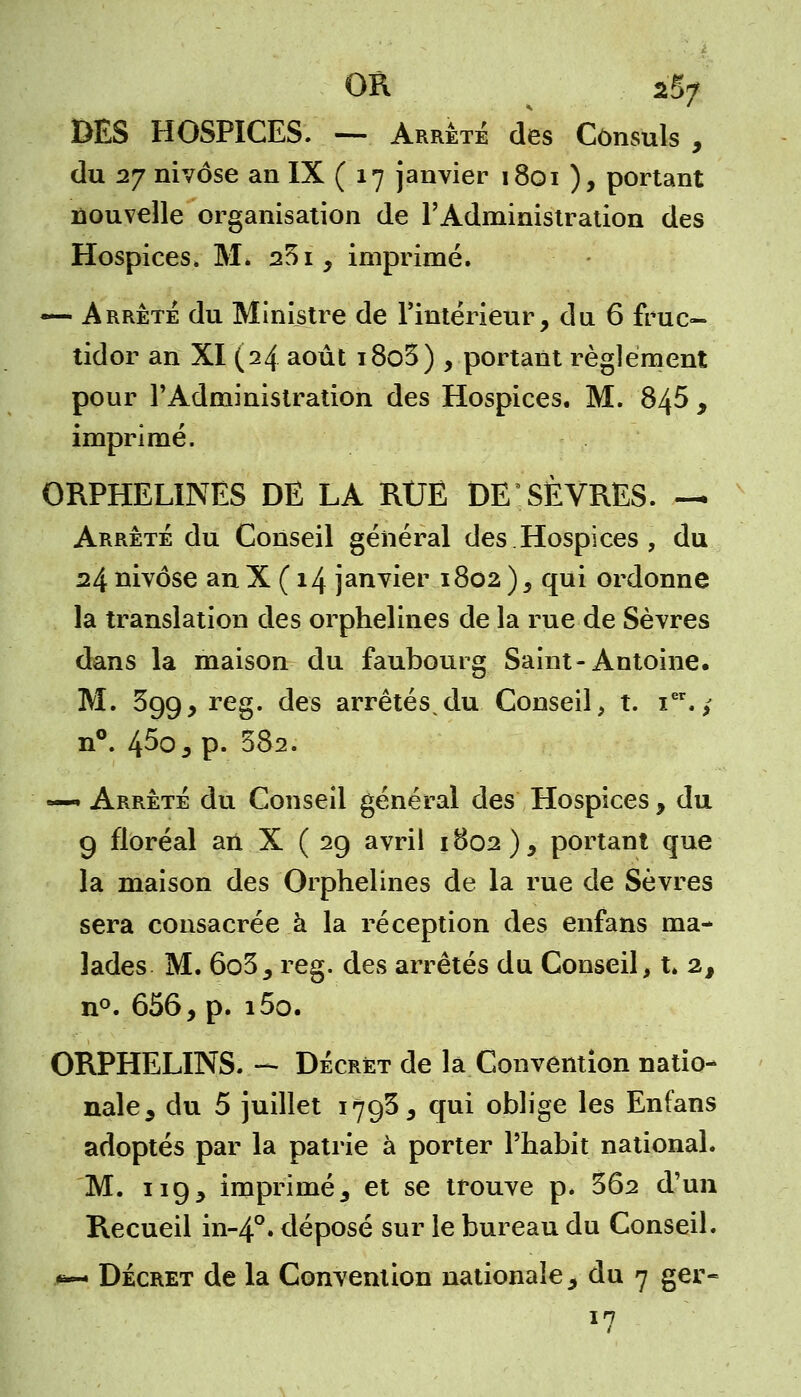 OR ^ *ftjj DES HOSPICES. — Arrêté des Consuls , du 27 nivôse an IX ( 17 janvier 1801 ), portant nouvelle organisation de l'Administration des Hospices. M. 201, imprimé. — Arrête du Ministre de l'intérieur, du 6 fruc- tidor an XI (24 août i8o3) , portant règlement pour l'Administration des Hospices. M. 845 , imprimé. ORPHELINES DE LA RUE DE SÈVRES. — Arrêté du Conseil général des Hospices , du 24 nivôse an X ( 14 janvier 1802 ), qui ordonne la translation des orphelines de la rue de Sèvres dans la maison du faubourg Saint-Antoine. M. 399, reg. des arrêtés^du Conseil, t. icr.; n°. 45o,p. 582. — Arrêté du Conseil général des Hospices, du 9 floréal an X ( 29 avril 1802), portant que la maison des Orphelines de la rue de Sèvres sera consacrée à la réception des enfans ma- lades M. 6o3, reg. des arrêtés du Conseil, t. 2, n°. 656, p. i5o. ORPHELINS. - Décret de la Convention natio- nale, du 5 juillet 179$, qui oblige les Enfans adoptés par la patrie à porter l'habit national. M. 119, imprimé, et se trouve p. 3Ô2 d'un Recueil in-4°. déposé sur le bureau du Conseil. Décret de la Convention nationale, du 7 ger- 17