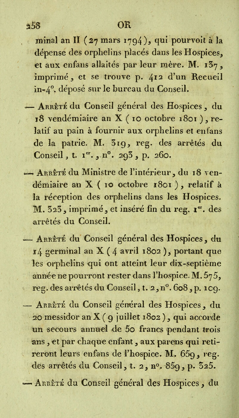 àS8 OR minai an II (27 mars 1794)5 qui pourvoit à là dépense des orphelins placés dans les Hospices, et aux enfans allaités par leur mère. M. i5j 3 imprimé 5 et se trouve p. ^12 d'un Recueil in-40. déposé sur le bureau du Conseil. «— Arrêté du Conseil général des Hospices , du 18 vendémiaire an X ( 10 octobre 1801 ), re- latif au pain à fournir aux orphelins et enfans de la patrie. M. 319, reg. des arrêtés du Conseil, t. ier. , n°. 293, p. 260. •— Arrête du Ministre de l'intérieur, du 18 ven- démiaire an X { 10 octobre 1801 ) , relatif à la réception des orphelins dans les Hospices. M. 323, imprimé, et inséré fin du reg. i€r. des arrêtés du Conseil. — Arrête du Conseil général des Hospices, du ï4 germinal an X ( 4 avril 1802 ), portant que les orphelins qui ont atteint leur dix-septième année ne pourront rester dans l'hospice. M. 575, reg. des arrêtés du Conseil, t. 2,n°. 608, p. 1C9. — Arrêté du Conseil général des Hospices, du 20 messidor an X ( 9 juillet 1802 ), qui accorde un secours annuel de 5o francs pendant trois ans y et par chaque enfant, aux par eus qui reti- reront leurs enfans de l'hospice. M. 659, reg. des arrêtés du Conseil, t. 2, n°. 859, p. 525. — Arrête du Conseil général des Hospices, du