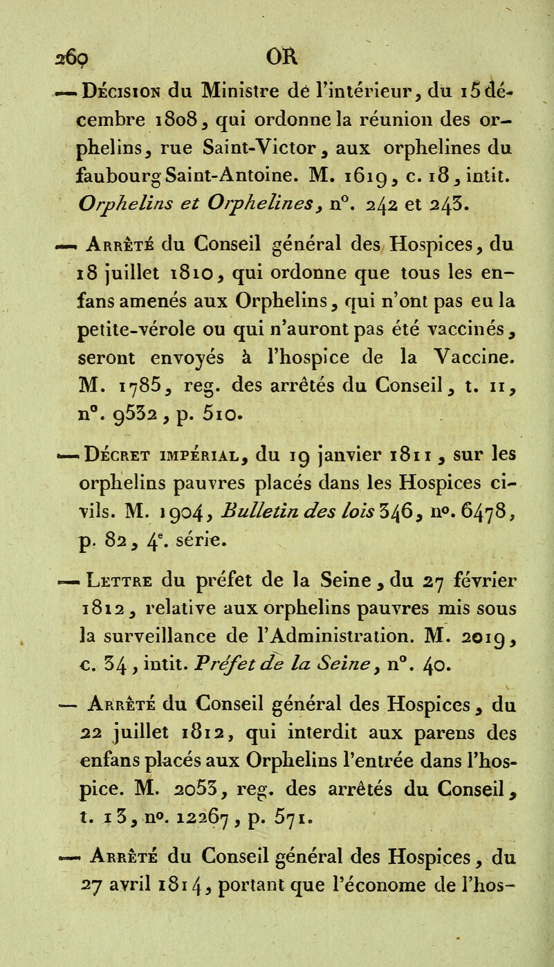 269 OR -—Décision du Ministre dé l'intérieur, du i5dé- cembre 1808, qui ordonne la réunion des or- phelins , rue Saint-Victor , aux orphelines du faubourg Saint-Antoine. M. 1619, c. i8,intit. Orphelins et Orphelines , n°. 242 et 24s. —- Arrêté du Conseil général des Hospices, du 18 juillet 1810, qui ordonne que tous les en- fans amenés aux Orphelins, qui n'ont pas eu la petite-vérole ou qui n'auront pas été vaccinés, seront envoyés à l'hospice de la Vaccine. M. 1785, reg. des arrêtés du Conseil, t. 11, n°. 9532 , p. 5io. •—Décret impérial, du 19 janvier 1811 , sur les orphelins pauvres placés dans les Hospices ci- vils. M. 1904* Bulletin des lois 346, n°. 6478, p. 82 , 4e. série. — Lettre du préfet de la Seine , du 27 février 1812, relative aux orphelins pauvres mis sous la surveillance de l'Administration. M. 2019, c. 34 y intit. Préfet de la Seine, n°. 40. — Arrêté du Conseil général des Hospices , du 22 juillet 1812, qui interdit aux parens des enfans pkcés aux Orphelins l'entrée dans l'hos- pice. M. 2o53, reg. des arrêtés du Conseil, t. 1 3, n°. 12267 , p. 571. «~ Arrêté du Conseil général des Hospices, du 27 avril 1814 5 portant que l'économe de l'hos-