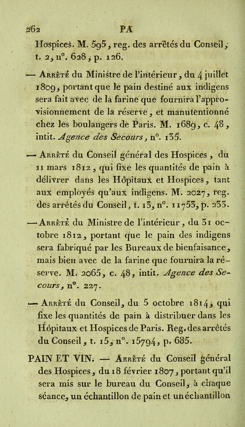 Hospices. M. 5g5, reg. des arrêtés du Conseil,1 t. 2,n°. 628 y p. 126. — Arrête du Ministre de l'intérieur, du 4 juillet 1809, portant que le pain destiné aux indigens sera fait avec de la farine que fournira l'appro- visionnement de la réserve , et manutentionné chez les boulangers de Paris. M. 1689, c. Ifi , intit. Agence des Secours, n°. i35. — Arrêté du Conseil général des Hospices , du 31 mars 1812 , qui fixe les quantités de pain à délivrer dans les Hôpitaux et Hospices, tant aux employés qu'aux indigens. M. 2027, reg. dés arrêtés du Conseil, t. i3, n°. 11753, p. 253. — Arrête du Ministre de l'intérieur, du 3i oc- tobre 1812, portant que le pain des indigens sera fabriqué par les Bureaux de bienfaisance, mais bien avec de la farine que fournira la ré- serve. M. 2o65, c. 48? intit. Agence des Se- cours, n°. 227. .*—* Arrêté du Conseil, du 5 octobre 1814> qui fixe les quantités de pain à distribuer dans les Hôpitaux et Hospices de Paris. Reg. des arrêtés du Conseil, t. i5, n°. 15794, p. 685. PAIN ET VIN. — Arrêté du Conseil général des Hospices, du 18 février 1807, portant qu'il sera mis sur le bureau du Conseil, a chaque séance, un échantillon de pain et un échantillon