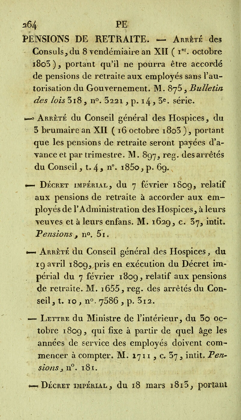 a64 FE PENSIONS DE RETRAITE. — Arrêté des Consuls, du 8 vendémiaire an XII ( ier. octobre i8o5 ), portant qu'il ne pourra être accordé de pensions de retraite aux employés sans l'au- torisation du Gouvernement. M. 8y5 , Bulletin des lois 3i8, n°. 322i, p. 14 > 3e. série. 1—5 Arrêté du Conseil général des Hospices , du 3 brumaire an XII ( 16 octobre i8o5 ), portant que les pensions de retraite seront payées d'a- vance et par trimestre. M. 897, reg. des arrêtés du Conseil, t. 43 n°. i85o, p. 69. •— Décret impérial, du 7 février 1809, relatif aux pensions de retraite à accorder aux em- ployés de TAdministration des Hospices, à leurs veuves et à leurs enfans. M. 1629, c. 37, intit. Tensions , n°. 5i. •— Arrêté du Conseil général des Hospices, du 19 avril 1809, Pr*s en exécution du Décret im- périal du 7 février 1809, relatif aux pensions de retraite. M. i655, reg. des arrêtés du Con- seil, t. 10, n°. 7586 , p. 3i2. —- Lettre du Ministre de l'intérieur, du 3o oc- tobre 1809, qui fixe a partir de quel âge les années de service des employés doivent com- mencer à compter. M. 1711 , c. 37, intit. Pen- sions ,. n°. 181. «—«* Décret impérial , du 18 mars 1813, portail!