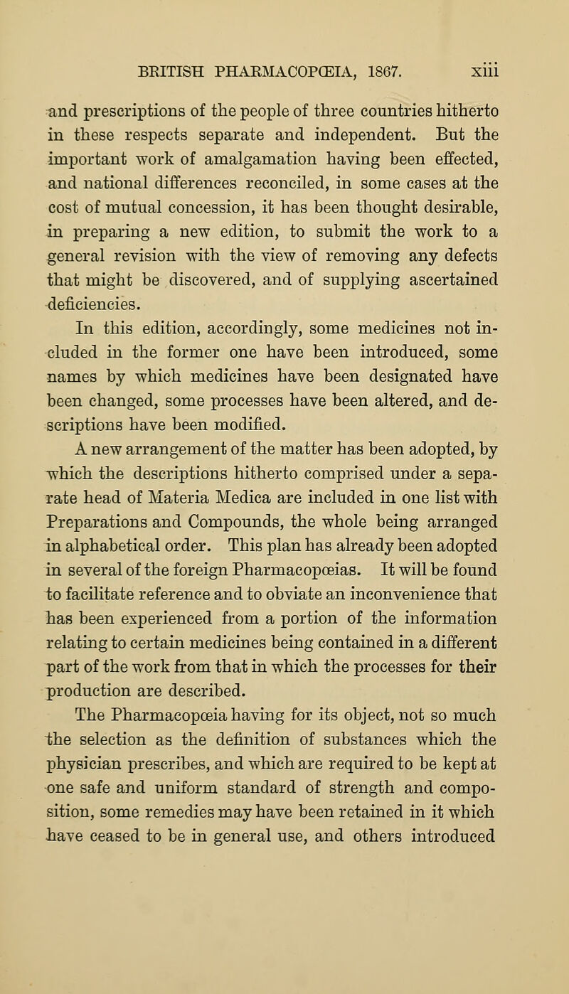 and prescriptions of the people of three countries hitherto in these respects separate and independent. But the important work of amalgamation having been effected, and national differences reconciled, in some cases at the cost of mutual concession, it has been thought desirable, in preparing a new edition, to submit the work to a general revision with the view of removing any defects that might be discovered, and of supplying ascertained deficiencies. In this edition, accordingly, some medicines not in- cluded in the former one have been introduced, some names by which medicines have been designated have been changed, some processes have been altered, and de- scriptions have been modified. A new arrangement of the matter has been adopted, by which the descriptions hitherto comprised under a sepa- rate head of Materia Medica are included in one list with Preparations and Compounds, the whole being arranged in alphabetical order. This plan has already been adopted in several of the foreign Pharmacopoeias. It will be found to facilitate reference and to obviate an inconvenience that has been experienced from a portion of the information relating to certain medicines being contained in a different part of the work from that in which the processes for their production are described. The Pharmacopoeia having for its object, not so much the selection as the definition of substances which the physician prescribes, and which are required to be kept at one safe and uniform standard of strength and compo- sition, some remedies may have been retained in it which have ceased to be in general use, and others introduced