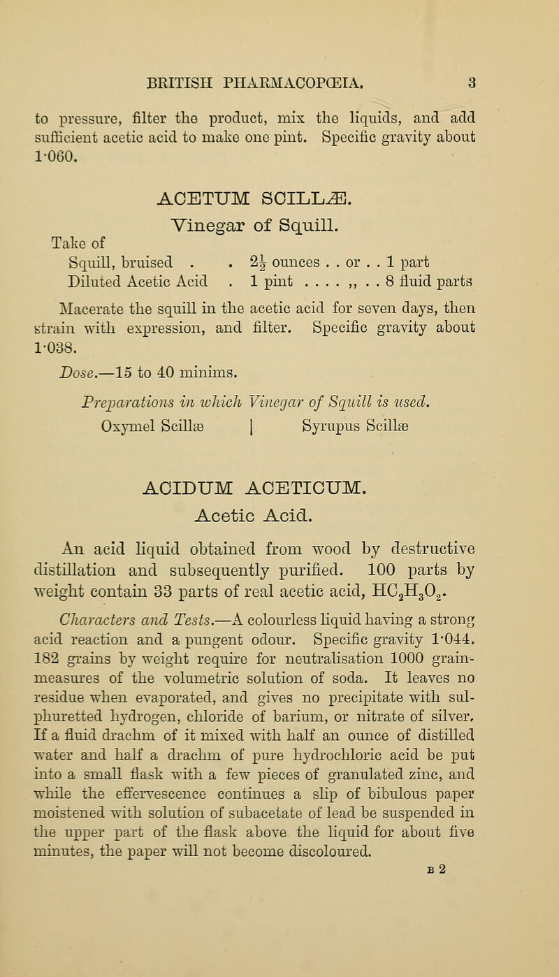 to pressure, filter the product, mix the liquids, and add sufficient acetic acid to make one pint. Specific gravity about 1-060. ACETUM SOILL^. Vinegar of Squill. Take of Squill, bruised . . 2^ ounces . . or . . 1 part Diluted Acetic Acid . 1 pint .... ,, . . 8 fluid parts Macerate the squiU. m the acetic acid for seven days, then strain with expression, and filter. Specific gravity about 1-038. Dose.—15 to 40 minims. Preijarations in lohicli Vinegar of Squill is used. Oxymel Scillffi 1 Syrupus Scillae ACIDUM ACETIOUM. Acetic Acid. An acid liquid obtained from wood by destructive distillation and subsequently purified. 100 parts by weight contaiQ 33 parts of real acetic acid, HCgHgOj. Characters and Tests.—A colourless liquid having a strong acid reaction and a pungent odour. Specific gravity 1-044. 182 grains by weight require for neutralisation 1000 grain- measm'es of the volumetric solution of soda. It leaves no residue when evaporated, and gives no precipitate with sul- phuretted hydrogen, chloride of barium, or nitrate of silver. If a fluid drachm of it mixed with half an ounce of distilled water and half a drachm of pure hydrochloric acid be put into a small flask with a few pieces of granulated zinc, and while the effervescence continues a slip of bibulous paper moistened with solution of subacetate of lead be su.spended in the upper part of the flask above the liquid for about five minutes, the paper will not become discoloured. b2