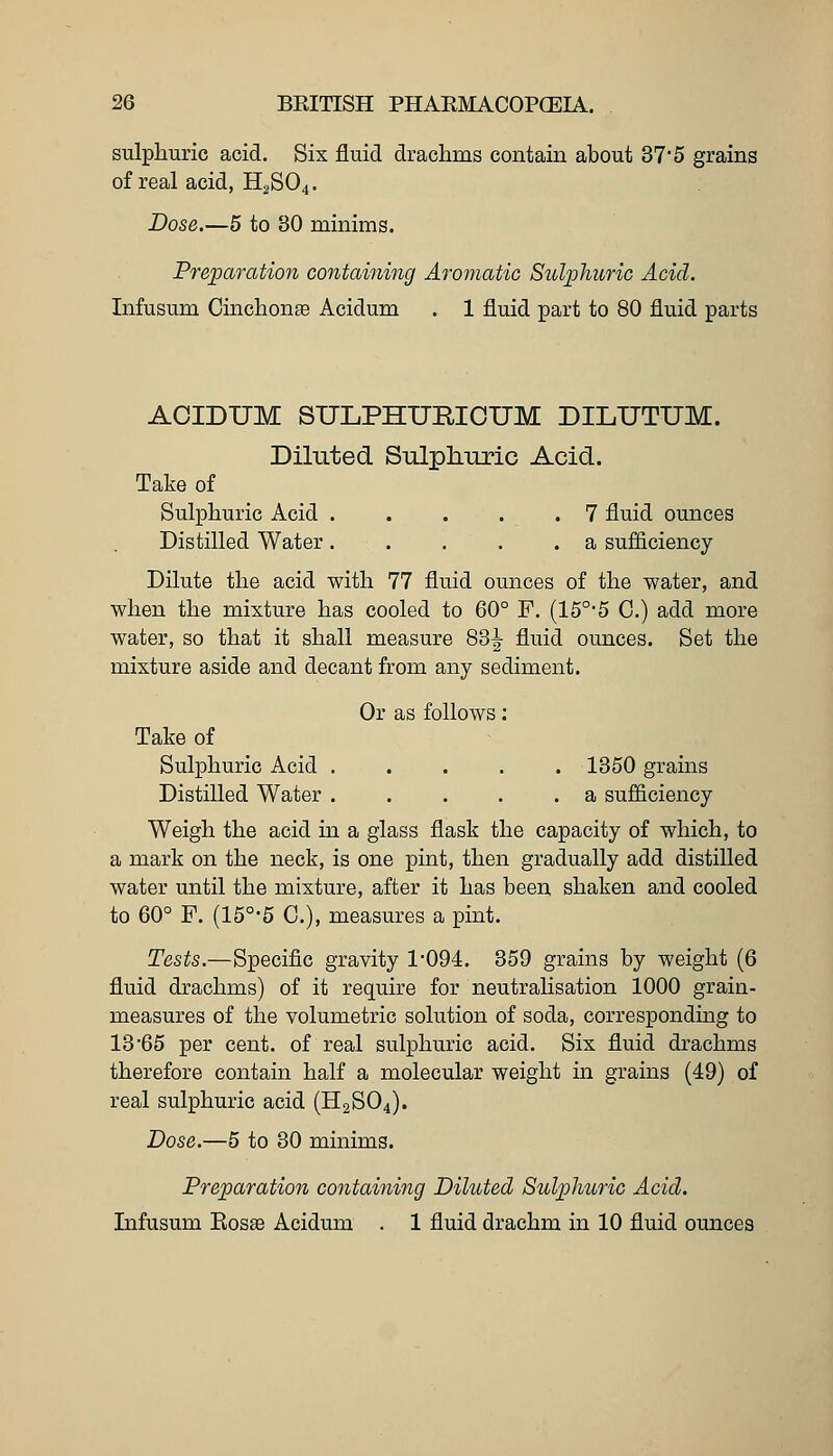 sulphuric acid. Six fluid drachms contain about 37'5 grains of real acid, H2SO4. Dose.—5 to 30 minims. Preparation containing Aromatic Sulphuric Acid. Infusum Cinchonse Acidum . 1 fluid part to 80 fluid parts ACIDUM SULPHURIOUM DILUTUM. Diluted Sulpli-uric Acid. Take of Sulphuric Acid 7 fluid ounces Distilled Water. . . . .a sufiiciency Dilute the acid with 77 fluid ounces of the water, and when the mixture has cooled to 60° F. (15°*5 C.) add more water, so that it shall measure 83^ fluid ounces. Set the mixture aside and decant from any sediment. Or as follows; Take of Sulphuric Acid . . . . .1350 grains Distilled Water a sufficiency Weigh the acid in a glass flask the capacity of which, to a mark on the neck, is one pint, then gradually add distilled water until the mixture, after it has been shaken and cooled to 60° F. (15°-6 C), measures a pint. Tests.—Specific gravity 1094. 359 grains by weight (6 fluid drachms) of it require for neutralisation 1000 grain- measures of the volumetric solution of soda, corresponding to 13 65 per cent, of real sulphuric acid. Six fluid drachms therefore contain half a molecular weight in grains (49) of real sulphuric acid (H2SO4). Dose.—5 to 30 minims. Preparation containing Diluted Sulphuric Acid. Infusum Kosae Acidum . 1 fluid drachm in 10 fluid ounces