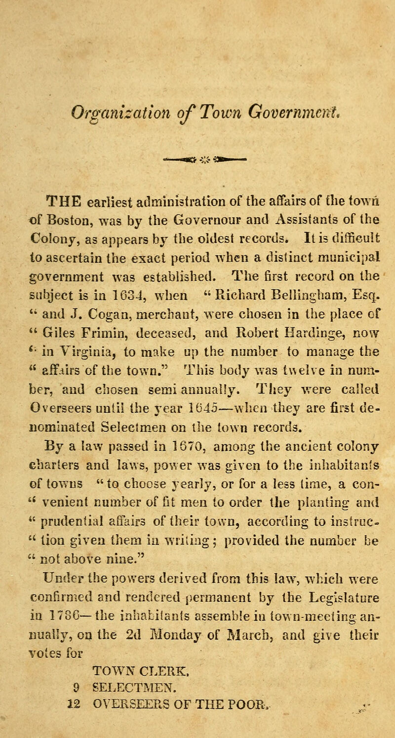 Organization of Town Government, THE earliest administration of the affairs of the town of Boston, was by the Governour and Assistants of the Colony, as appears by the oldest records. It is difficult to ascertain the exact period when a distinct municipal government was established. The first record on the subject is in 1634, when Richard Bellingham, Esq.  and J. Cogan, merchaut, were chosen in the place of  Giles Frimin, deceased, and Robert Hardinge, now '• in Virginia, to make up the number to manage the  affairs of the town. This body was twelve in num- ber, and chosen semi annually. They were called Overseers until the year 1645—when they are first de- nominated Selectmen on the town records. By a law passed in 1670, among the ancient colony charters and laws, power was given to the inhabitants of towns  to choose yearly, or for a less lime, a con- '•' venient number of St men to order the planting and  prudential affairs of their town, according to instruc-  lion given them in writing; provided the number be  not above nine. Under the powers derived from this law7, which were confirmed and rendered permanent by the Legislature in 1786—the inhabitants assemble in town-meeting an- nually, on the 2d Monday of March, and give their votes for TOWN CLERK, 9 SELECTMEN. 12 OVERSEERS OF THE POOR,