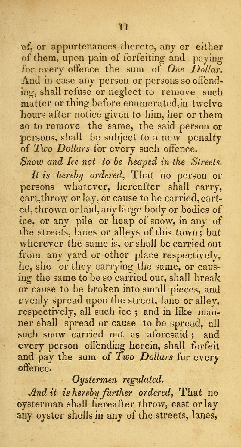 o£ or appurtenances thereto, any or either of them, upon pain of forfeiting and paying for every offence the sum of One Dollar. And in case any person or persons so offend- ing, shall refuse or neglect to remove such matter or thing before enumerated,in twelve hours after notice given to him, her or them so to remove the same, the said person or persons, shall be subject to a new penalty of Two Dollars for every such offence. Snow and Ice not to be heaped in the Streets. It is hereby ordered, That no person or persons whatever, hereafter shall carry, eart,throwT or lay, or cause to be carried, cart- ed, thrown or laid, any large body or bodies of ice, or any pile or heap of snow, in any of the streets, lanes or alleys of this town; but wherever the same is, or shall be carried out from any yard or other place respectively, he, she or they carrying the same, or caus- ing the same to be so carried out, shall break or cause to be broken into small pieces, and evenly spread upon the street, lane or alley, respectively, all such ice ; and in like man- ner shall spread or cause to be spread, all such snow carried out as aforesaid ; and every person offending herein, shall forfeit and pay the sum of Two Dollars for every offence. Oystermen regulated. JIndit is hereby further ordered, That no oysterman shall hereafter throw, cast or lay any oyster shells in any of the streets, lanes,