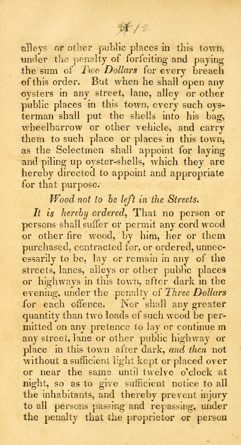 A alleys or other public places in this town,, under the penalty of forfeiting and paying the sum of lioo Dollars for eyery breach of this order. But when he shall open any oysters in any street, lane, alley or other public places in this town, eyery such oys- terman shall put the shells into his bag, wheelbarrow or other vehicle, and carry them to such place or places in this town* as the Selectmen shall appoint for laying and piling up oyster-shells, which they are hereby directed to appoint and appropriate for that purpose. Wood not to he left in the Streets. It is hereby ordered, That no person or persons shall suffer or permit any cord weed or other fire wood, by him, her or them purchased, contracted for, or ordered, unnec- essarily to be, lay or remain in any of the streets, lanes, alleys or other public places or highways in this town, after dark in the evening, under the penalty of Three Dollars for each offence. Nor shall any greater quantity than two loads of such wood be per- mitted on any pretence to lay or continue m any street, lane or other public highway or place in this town after dark, and then not without a sufficient light kept or placed oyer or near the same until twelve o'clock at night, so as to give sufficient notice to all the inhabitants, and thereby prevent injury to all persons passing and repassing, under the penalty that the proprietor or person