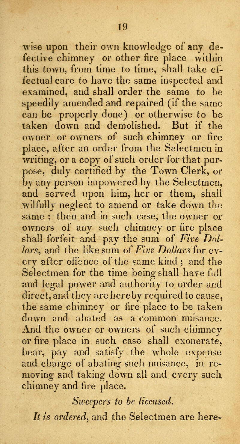 wise upon their own knowledge of any de- fective chimney or other fire place within this town, from time to time, shall take ef- fectual care to have the same inspected and examined, and shall order the same to be speedily amended and repaired (if the same can be properly done) or otherwise to be taken down and demolished. But if the owner or owners of such chimney or fire place, after an order from the Selectmen in writing, or a copy of such order for that pur- pose, duly certified by the Town Clerk, or by any person impowered by the Selectmen, and served upon him, her or them, shall wilfully neglect to amend or take down the same ; then and in such case, the owner or owners of any such chimney or fire place shall forfeit and pay the sum of Five Dol- lars^ and the like sum of Five Dollars for ev- ery after offence of the same kind; and the Selectmen for the time being shall have full and legal power and authority to order and direct, and they are hereby required to cause, the same chimney or fire place to be taken down and abated as a common nuisance. And the owner or owners of such chimney or fire place in such case shall exonerate, bear, pay and satisfy the whole expense and charge of abating such nuisance, in re- moving and taking down all and every such, chimney and fire place. Sweepers to be licensed. It is ordered^ and the Selectmen are here-