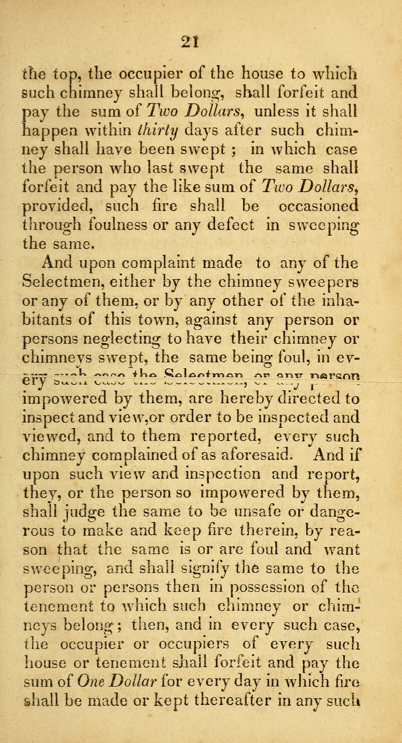 the top, the occupier of the house to which such chimney shall belong, shall forfeit and pay the sum of Two Dollars, unless it shall happen within thirty days after such chim- ney shall have been swept ; in which case the person who last swept the same shall forfeit and pay the like sum of Two Dollars, provided, such fire shall be occasioned through foulness or any defect in sweeping the same. And upon complaint made to any of the Selectmen, either by the chimney sweepers or any of them, or by any other of the inha- bitants of this town, against any person or persons neglecting to have their chimney or chimneys swept, the same being foul, in ev- eiy s^w^ v/uov —- .__._-, ^ _v r impowered by them, are hereby directed to inspect and view,or order to be inspected and viewed, and to them reported, every such chimney complained of as aforesaid. And if upon such view and inspection and report, they, or the person so impowered by them, shall judge the same to be unsafe or dange- rous to make and keep fire therein, by rea- son that the same is or are foul and want sweeping, and shall signify the same to the person or persons then in possession of the tenement to which such chimney or chim- neys belong; then, and in every such case, the occupier or occupiers of every such house or tenement shall forfeit and pay the sum of One Dollar for every day in which fire shall be made or kept thereafter in any such