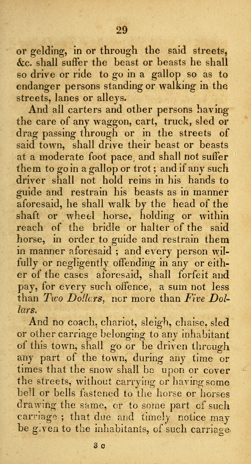 or gelding, in or through the said streets, &c. shall suffer the beast or beasts he shall so drive or ride to go in a gallop so as to endanger persons standing or walking in the streets, lanes or alleys. And all carters and other persons having the care of any Avaggon, cart, truck, sled or drag passing through or in the streets of said town, shall drive their beast or beasts at a moderate foot pace, and shall not suffer them to go in a gallop or trot; and if any such driver shall not hold reins in his hands to guide and restrain his beasts as in manner aforesaid, he shall walk by the head of the shaft or wheel horse, holding or within reach of the bridle or halter of the said horse, in order to guide and restrain them in manner aforesaid ; and every person wil- fully or negligently offending in any or eith- er of the cases aforesaid, shall forfeit and pay, for every such offence, a sum not less than Two Dollars, nor more than Five Dol- lars. And no coach, chariot, sleigh, chaise, sled or other carriage belonging to any inhabitant of this town, shall go or be driven through any part of the town, during any time or times that the snow shall be upon or cover the streets, without carrying or having seme bell or bells fastened to the horse or horses drawing the same, or to some part cf such carriage ; that due and timely notice may be g^yen to the inhabitants, of such carriage. Sc