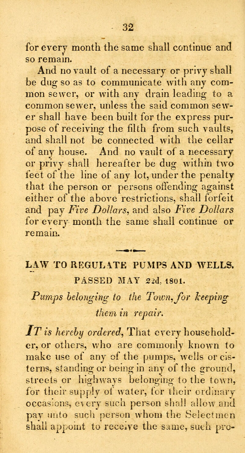 for every month the same shall continue and so remain And no vault of a necessary or privy shall be dug so as to communicate with any com- mon sewer, or with any drain leading to a common sewer, unless the said common sew- er shall have been built for the express pur- pose of receiving the filth from such vaults, and shall not be connected with the cellar of any house. And no vault of a necessary or privy shall hereafter be dug within two i'eet of the line of any lot, under the penalty that the person or persons offending against either of the above restrictions, shall forfeit and pay Five Dollars, and also Five Dollars for every month the same shall continue or remain. LAW TO REGULATE PUMPS AND WELLS. PASSED MAY 22d, 1801. Pumps belonging to the Town, for keeping them in repair. IT is hereby ordered, That every household- er, or others, who are commonly known to make use of any of the pumps, welis or cis- terns, standing or being in any of the ground, streets or highways belonging to the town, for their supply of water, for their ordinary occasions, every such person shall allow and pay unto such person whom the Selectmen shall appoint to receive the same, such pro-