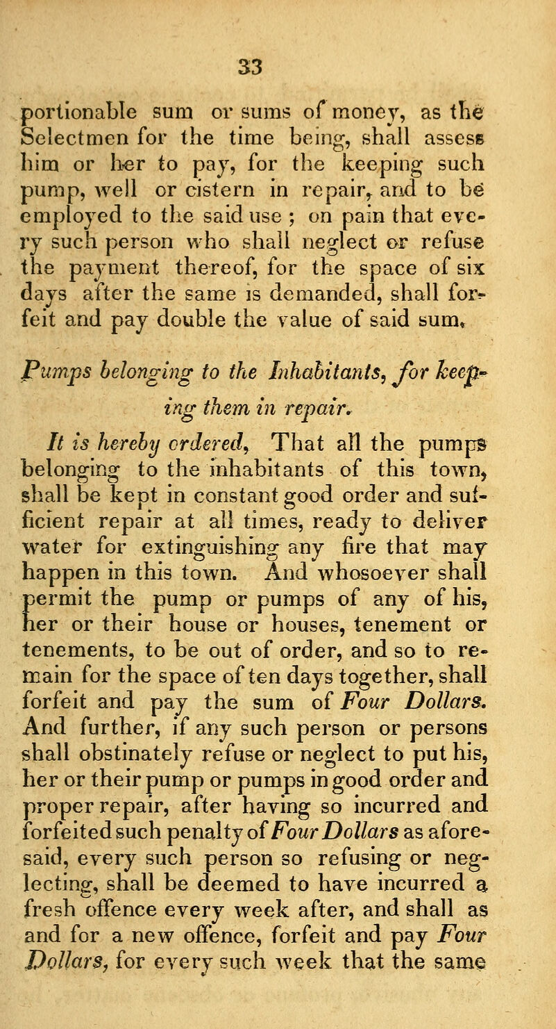 portionable sum or sums of money, as the Selectmen for the time being, shall assess him or her to pay, for the keeping such pump, well or cistern in repair,, and to be employed to the said use ; on pain that eve- ry such person who shall neglect or refuse the payment thereof, for the space of six days after the same is demanded, shall for^ feit and pay double the value of said sum* Pumps belonging to the Inhabitants, for keep-* ing them in repair. It is hereby ordered, That all the pumps belonging to the inhabitants of this town* shall be kept in constant good order and suf- ficient repair at all times, ready to deliver water for extinguishing any fire that may happen in this town. And whosoever shall permit the pump or pumps of any of his, her or their house or houses, tenement or tenements, to be out of order, and so to re- main for the space often days together, shall forfeit and pay the sum of Four Dollars. And further, if any such person or persons shall obstinately refuse or neglect to put his, her or their pump or pumps in good order and proper repair, after having so incurred and forfeited such penalty of Four Dollars as afore- said, every such person so refusing or neg- lecting, shall be deemed to have incurred a fresh offence every week after, and shall as and for a new offence, forfeit and pay Four Dollars, for every such week that the same