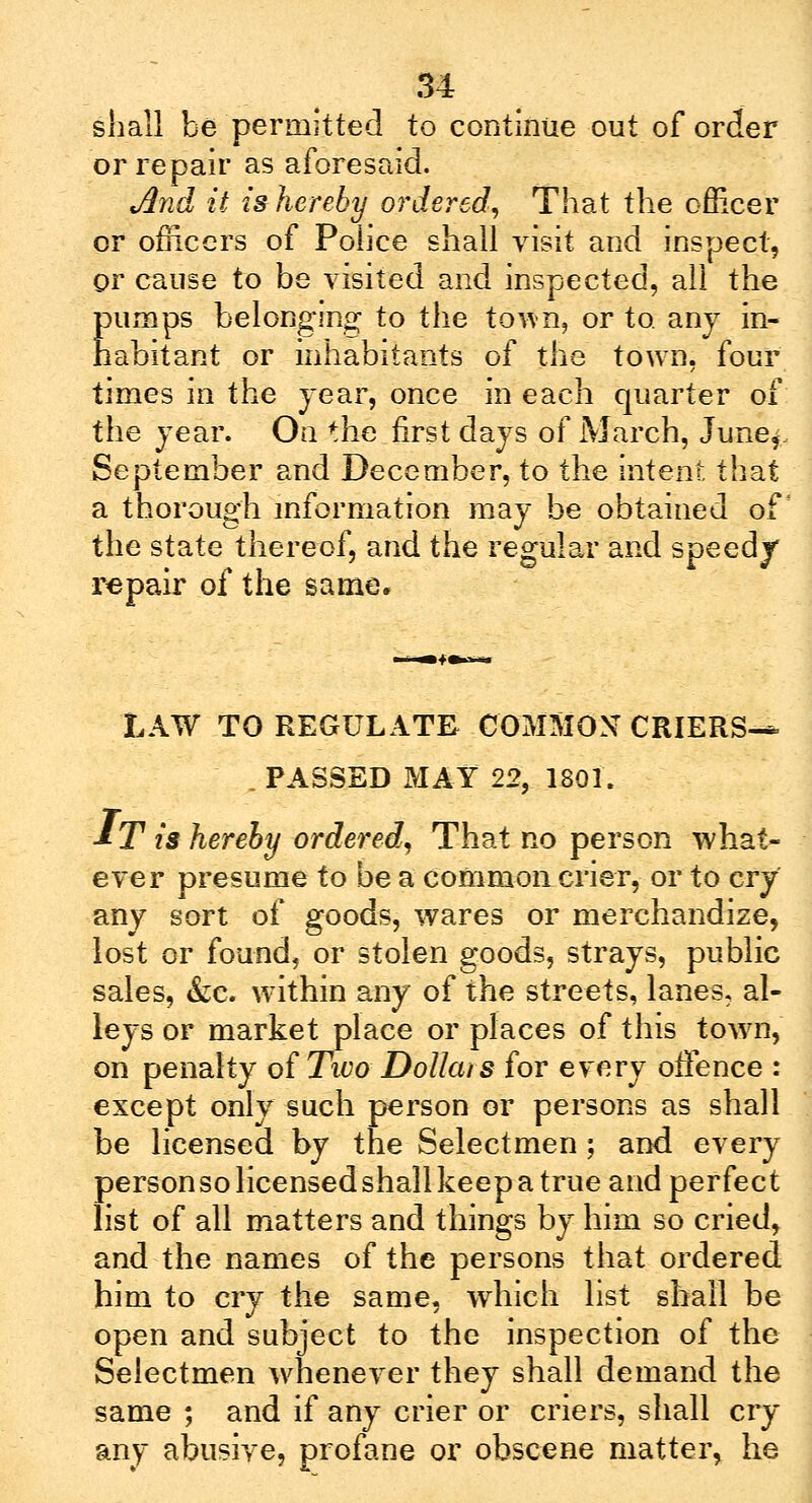 shall be permitted to continue out of order or repair as aforesaid. And it is hereby ordered, That the officer or officers of Police shall visit and inspect, or cause to be visited and inspected, all the pumps belonging to the town, or to. any in- habitant or inhabitants of the town, four times in the year, once in each quarter of the year. On the first days of March, Junef September and December, to the intent that a thorough information may be obtained of the state thereof, and the regular and speedy repair of the same. LAW TO REGULATE COMMON CRIERS-* , PASSED MAY 22, 1801. &T is hereby ordered. That no person what- ever presume to be a common crier, or to cry any sort of goods, wares or merchandize, lost or found, or stolen goods, strays, public sales, &c. within any of the streets, lanes, al- leys or market place or places of this town, on penalty of Two Dollars for every offence : except only such person or persons as shall be licensed by the Selectmen; and every person so licensed shall keep a true and perfect list of all matters and things by him so cried, and the names of the persons that ordered him to cry the same, which list shall be open and subject to the inspection of the Selectmen whenever they shall demand the same ; and if any crier or criers, shall cry any abusive, profane or obscene matter, he