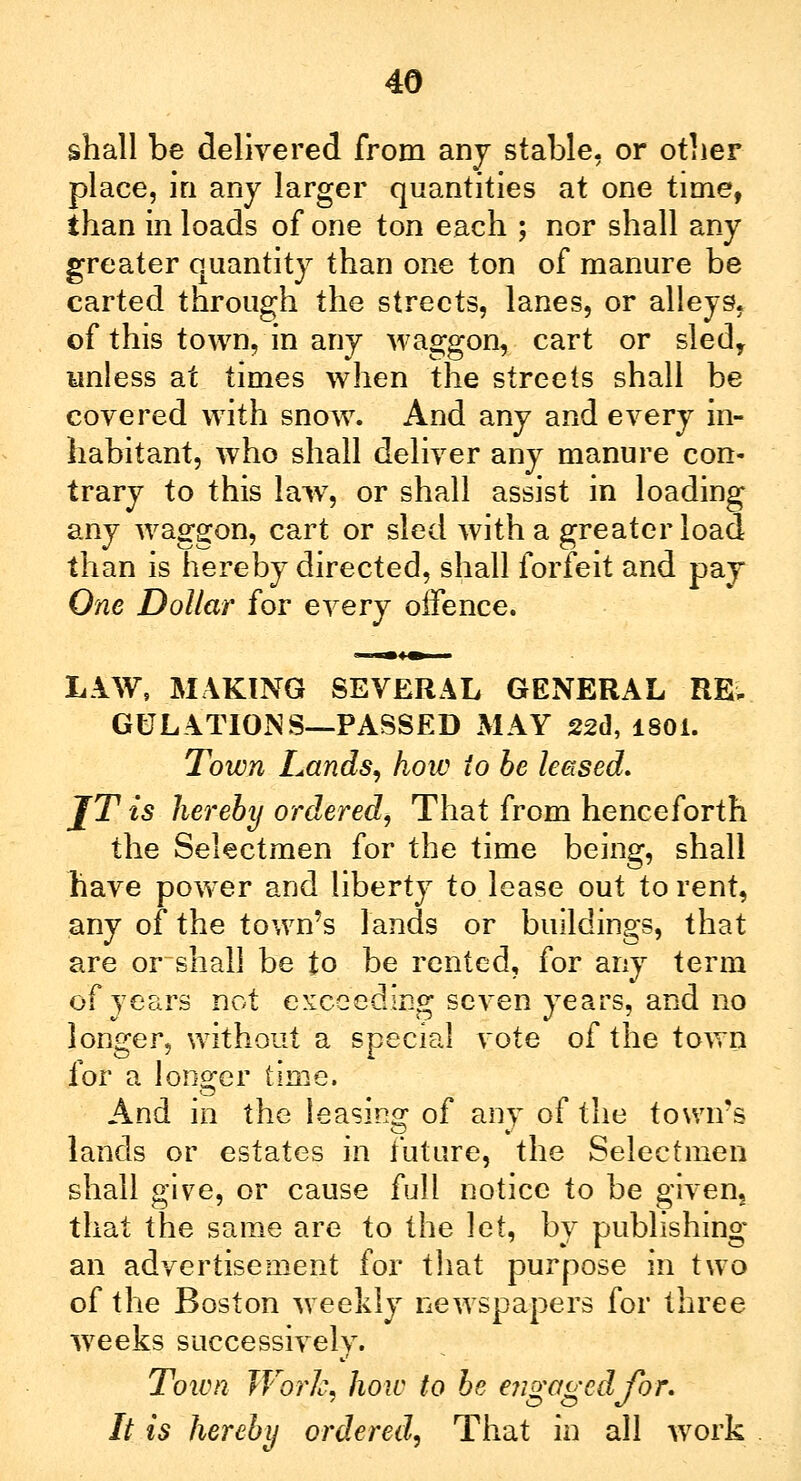 shall be delivered from any stable, or other place, in any larger quantities at one time, than in loads of one ton each ; nor shall any greater quantity than one ton of manure be carted through the streets, lanes, or alleys, of this town, in any waggon, cart or sledy unless at times when the streets shall be covered with snow. And any and every in- habitant, who shall deliver any manure con- trary to this lawr, or shall assist in loading any waggon, cart or sled with a greater load than is hereby directed, shall forfeit and pay One Dollar for every offence. LAW, MAKING SEVERAL GENERAL RE- GULATIONS—PASSED MAY 22d, 1801. Town Lands, how io be leased. JT is hereby ordered, That from henceforth the Selectmen for the time being, shall have power and liberty to lease out to rent, any of the town's lands or buildings, that are or~shall be to be rented, for any term of years not exceeding seven years, and no longer, without a special vote of the town for a longer time. And in the leasing of any of the town's lands or estates in future, the Selectmen shall give, or cause full notice to be given, that the same are to the let, by publishing an advertisement for that purpose in two of the Boston weekly newspapers for three weeks successively. Toivn Work, how to be engagedjbr. It is hereby ordered, That in all work