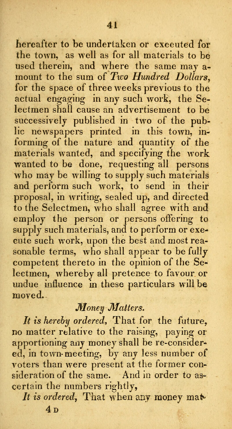 hereafter to be undertaken or exeeuted for the town, as well as for all materials to be used therein, and where the same may a- mount to the sum of Two Hundred Dollars, for the space of three weeks previous to the actual engaging in any such work, the Se- lectmen shall cause an advertisement to be successively published in two of the pub- lic newspapers printed in this town, in- forming of the nature and quantity of the materials wanted, and specifying the work wanted to be done, requesting all persons who may be willing to supply such materials and perform such work, to send in their proposal, in writing, sealed up, and directed to the Selectmen, who shall agree with and employ the person or persons offering to supply such materials, and to perform or exe- cute such work, upon the best and most rea- sonable terms, who shall appear to be fully competent thereto in the opinion of the Se- lectmen, whereby all pretence to favour or undue influence in these particulars will be moved.- Money Matters, It is hereby ordered, That for the future, no matter relative to the raising, paying or apportioning any money shall be re-consider- ed, in town-meeting, by any less number of voters than were present at the former con- sideration of the same. And in order to as- certain the numbers rightly, It is ordered, That when any money mat^ 4d