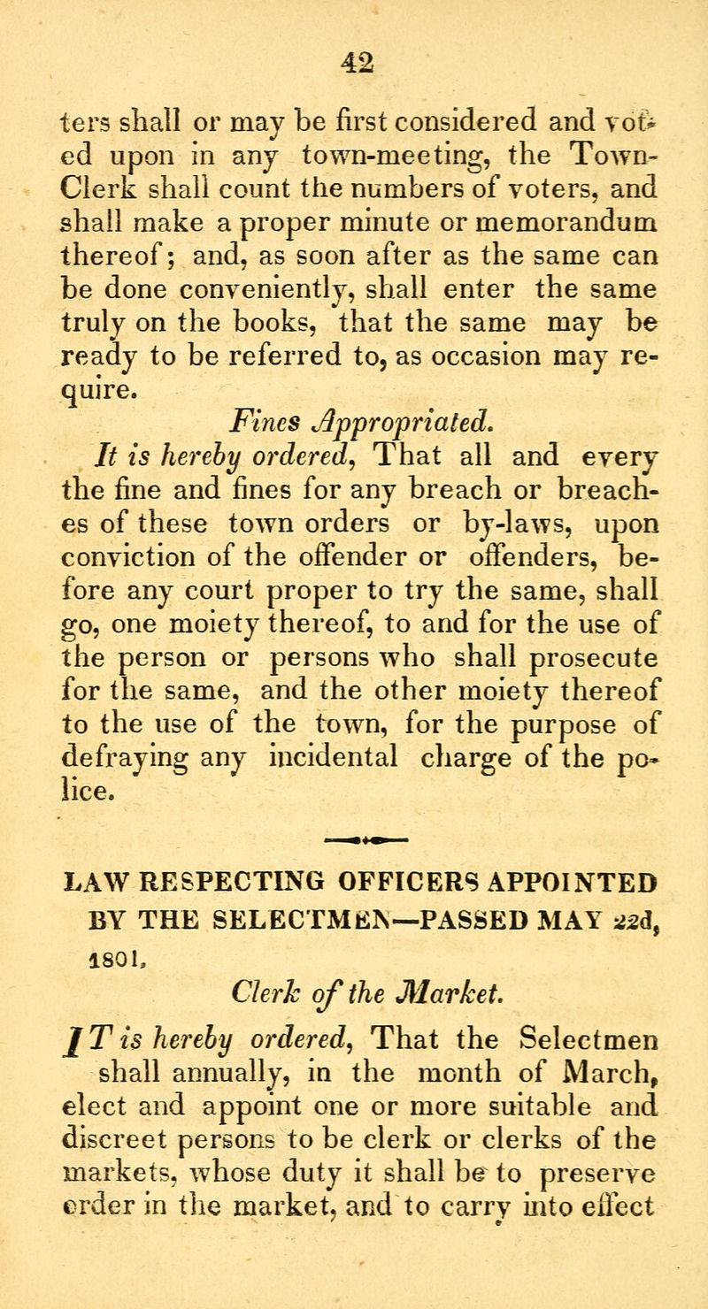 ters shall or may be first considered and vof* ed upon in any town-meeting, the Town- Clerk shall count the numbers of voters, and shall make a proper minute or memorandum thereof; and, as soon after as the same can be done conveniently, shall enter the same truly on the books, that the same may be ready to be referred to, as occasion may re- quire. Fines Appropriated. It is hereby ordered. That all and every the fine and fines for any breach or breach- es of these town orders or by-laws, upon conviction of the offender or offenders, be- fore any court proper to try the same, shall go, one moiety thereof, to and for the use of the person or persons who shall prosecute for the same, and the other moiety thereof to the use of the town, for the purpose of defraying any incidental charge of the po» lice. LAW RESPECTING OFFICERS APPOINTED BY THE SELECTMAN— PASSED MAY 22d9 1801, Clerk of the Market. J T is hereby ordered, That the Selectmen shall annually, in the month of March, elect and appoint one or more suitable and discreet persons to be clerk or clerks of the markets, whose duty it shall be to preserve erder in the market, and to carry into effect