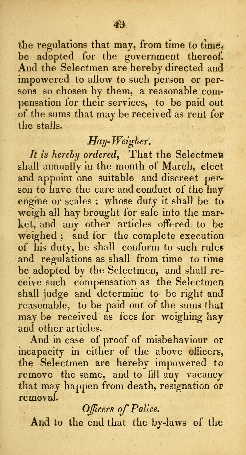 the regulations that may, from time to timfy be adopted for the government thereof. And the Selectmen are hereby directed and impowered to allow to such person or per- sons so chosen by them, a reasonable com- pensation for their services, to be paid out of the sums that may be received as rent for the stalls. Hay- Weigher. It is hereby ordered, That the Selectmen shall annually in the month of March, elect and appoint one suitable and discreet per- son to have the care and conduct of the hay engine or scales ; whose duty it shall be to weigh all hay brought for sale into the mar* ket, and any other articles offered to be weighed ; and for the complete execution of his duty, he shall conform to such rules and regulations as shall from time to time be adopted by the Selectmen, and shall re- ceive such compensation as the Selectmen shall judge and determine to be right and reasonable, to be paid out of the sums that may be received as fees for weighing hay and other articles. And in case of proof of misbehaviour or incapacity in either of the above officers, the Selectmen are hereby impowered to remove the same, and to fill any vacancy that may happen from death, resignation or removal. Officers of Police. And to the end that the by-laws of the