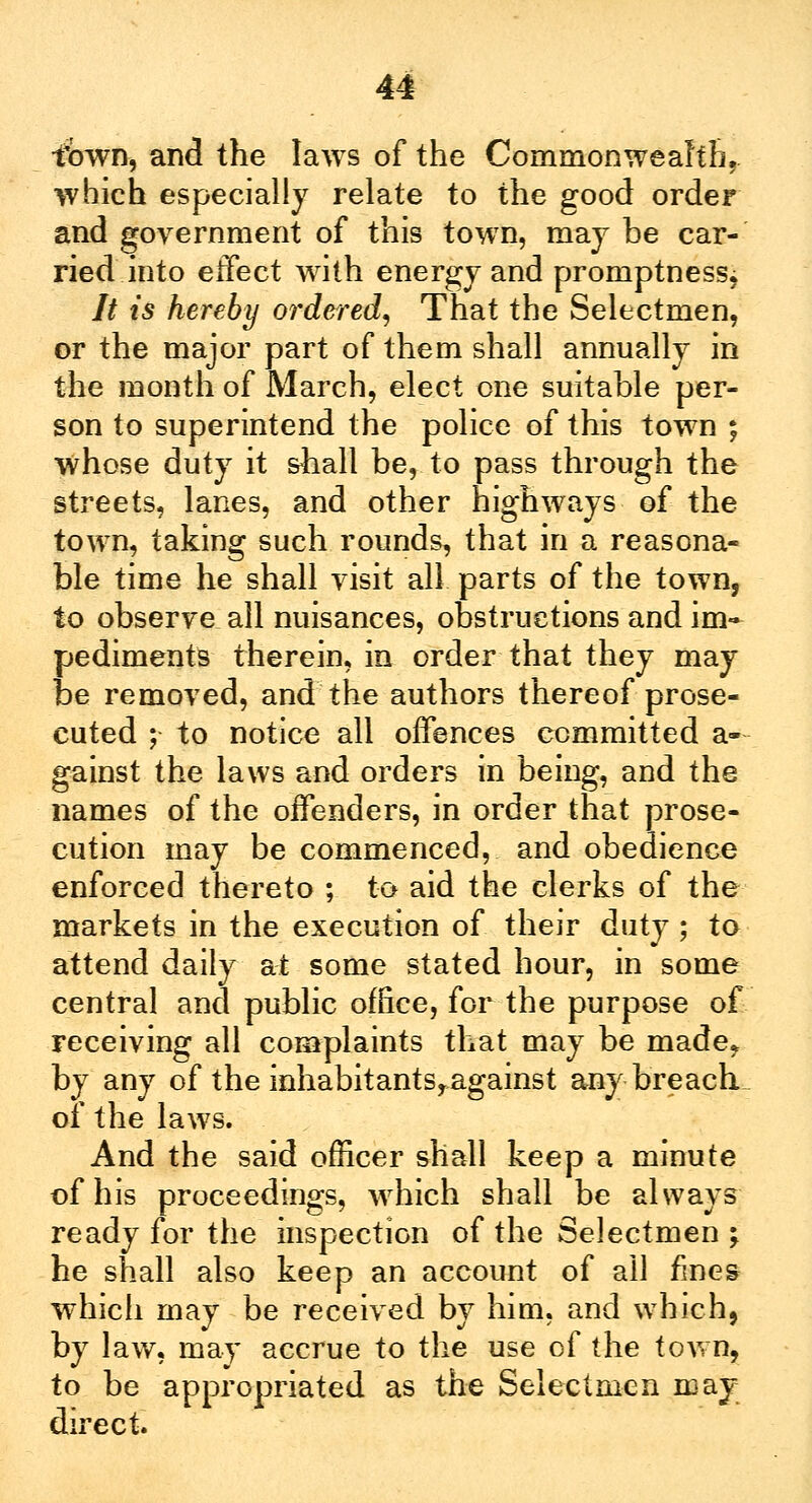 town, and the laws of the Commonwealth, which especially relate to the good order and government of this town, may be car- ried into effect with energy and promptness; It is hereby 07'dered, That the Selectmen, or the major part of them shall annually in the month of March, elect one suitable per- son to superintend the police of this town ; whose duty it sball be, to pass through the streets, lanes, and other highways of the town, taking such rounds, that in a reasona- ble time he shall visit all parts of the town, to observe all nuisances, obstructions and im- pediments therein, in order that they may be removed, and the authors thereof prose- cuted ; to notice all offences committed a- gainst the laws and orders in being, and the names of the offenders, in order that prose- cution may be commenced, and obedience enforced thereto ; to aid the clerks of the markets in the execution of their duty ; to attend daily at some stated hour, in some central and public office, for the purpose of receiving all complaints that may be made,, by any of the inhabitants,against any breach of the laws. And the said officer shall keep a minute of his proceedings, which shall be always ready for the inspection of the Selectmen ; he shall also keep an account of all fines which may be received by him, and which, by law, may accrue to the use of the town, to be appropriated as the Selectmen may direct.