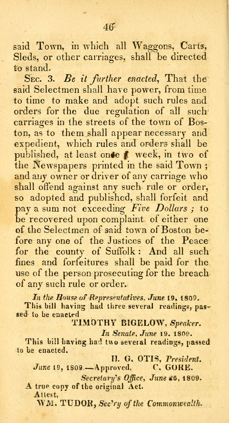 4£ said Town, in which all Waggons, Carts, Sleds, or other carriages, shall be directed to stand, Sec. 3. Be it further enacted, Thai the said Selectmen shall have power, from time to time to make and adopt such rules and orders for the due regulation of all such carriages in the streets of the town of Bos- ton, as to them shall appear necessary and expedient, which rules and orders shall be published, at least onie $ week, in two of the Newspapers printed in the said Town ; and any owner or driver of any carriage who shall offend against any such rule or order, so adopted and published, shall forfeit and pay a sum not exceeding Five Dollars ; to be recovered upon complaint of either one of the Selectmen of said town of Boston be- fore any one of the Justices of the Peace for the county of Suffolk: And all such fines and forfeitures shall be paid for the use of the person prosecuting for the breach of any such rule or order. In the. House, of Representatives, June 19, 1809, This bill having had three several readings, pas- sed to be enacted TIMOTHY BIGELOW, Speaker. In Senate, June 19. 18(H). This bill having had two several readings, passed to be enacted. IT. G, OTIS, President. June 19, 1S09—Approved, C, GORE. Secretary's Office, June £6, 1809. A true eopy of the original Act. Attest, WM, TUDOR, Sec'ry of the Commonwealth,