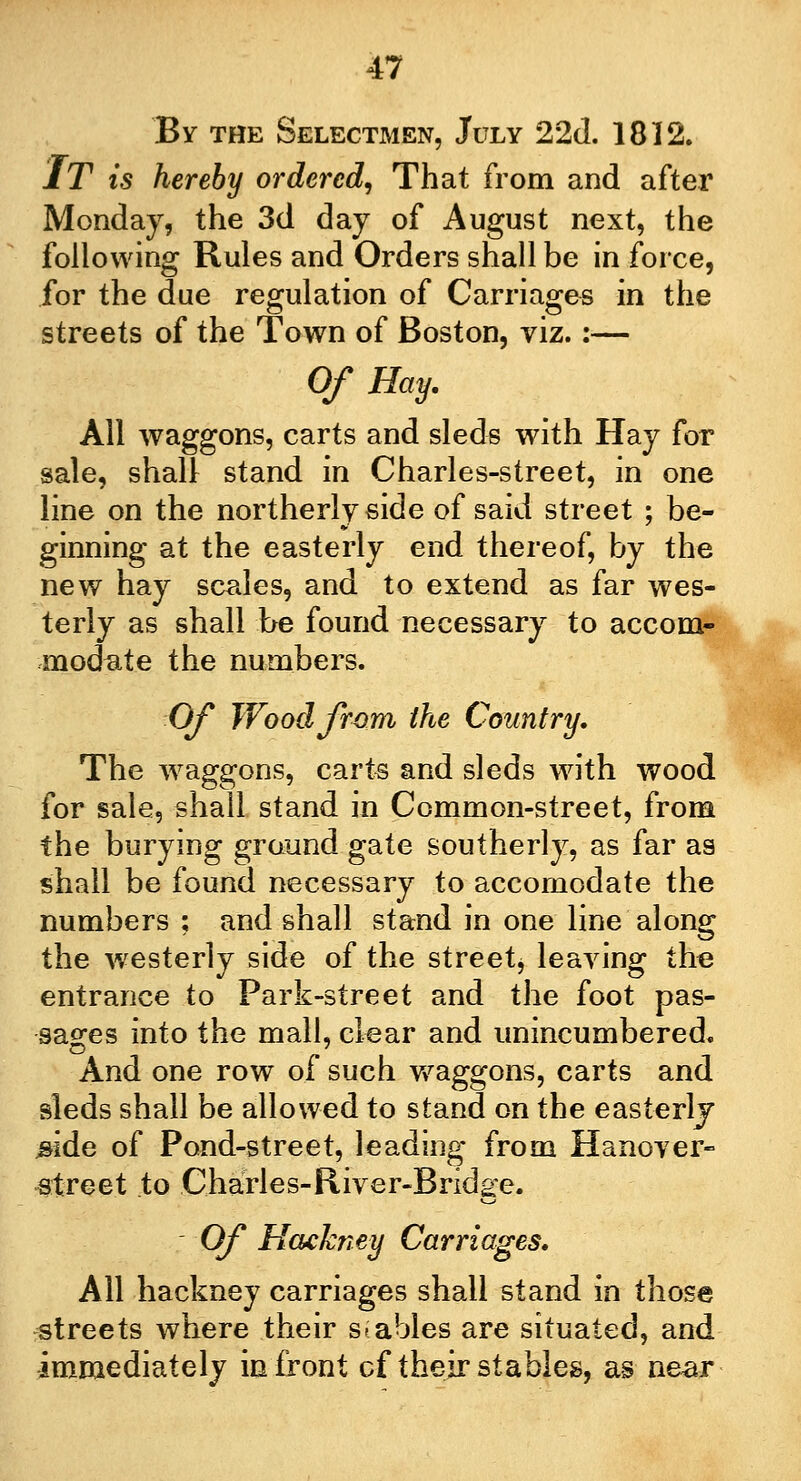 By the Selectmen, July 22d. 1812. IT is hereby ordered, That from and after Monday, the 3d day of August next, the following Rules and Orders shall be in force, for the due regulation of Carriages in the streets of the Town of Boston, viz.:— Of Hay. All waggons, carts and sleds with Hay for sale, shall stand in Charles-street, in one line on the northerly side of said street ; be- ginning at the easterly end thereof, by the new hay scales, and to extend as far wes- terly as shall be found necessary to accom- modate the numbers. Of Wood from the Country, The waggons, carte and sleds with wood for sale, shall stand in Common-street, from the burying ground gate southerly, as far as shall be found necessary to accomodate the numbers ; and shall stand in one line along the westerly side of the street, leaving the entrance to Park-street and the foot pas- sages into the mall, clear and unincumbered. And one row of such waggons, carts and sleds shall be allowed to stand on the easterly #ide of Pond-street, leading from Hanover- street to Charles-River-Bridge. Of Hackney Carriages. All hackney carriages shall stand in those streets where their stables are situated, and immediately in front cf their stables, as near