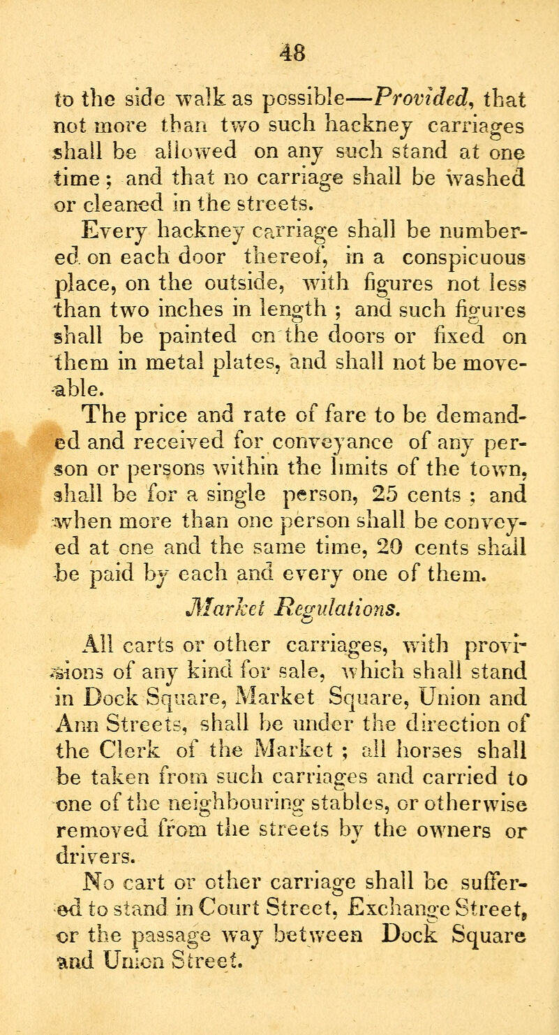 to the side walk as possible—Provided, that not more than two such hackney carriages shall be allowed on any such stand at one time; and that no carriage shall be washed or cleaned in the streets. Every hackney carriage shall be number- ed on each door thereof, in a conspicuous place, on the outside, with figures not less than two inches in length ; and such figures shall be painted on the doors or fixed on them in metal plates, and shall not be move- able. The price and rate of fare to be demand- ed and received for conveyance of any per- son or persons within the limits of the town, shall be for a single person, 25 cents ; and when more than one person shall be convey- ed at one and the same time, 20 cents shall -be paid by each and every one of them. Market Regulations. All carts or other carnages, with provi- sions of any kind for sale, which shall stand in Dock Square, Market Square, Union and Ann Streets, shall be under the direction of the Clerk of the Market ; all horses shall be taken from such carriages and carried to one of the neighbouring stables, or otherwise removed from the streets by the owners or drivers. No cart or other carriage shall be suffer- ed to stand in Court Street, Exchange Street, or the passage way between Dock Square and Union Street.