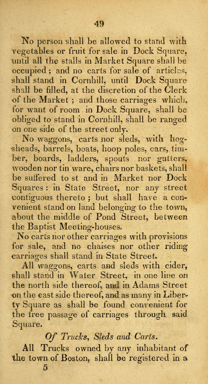 l^o person shall be allowed to stand with vegetables or fruit for sale in Dock Square, until all the stalls in Market Square shall be occupied; and no carts for sale of articles, shall stand in Cornhili, until Dock Square shall be filled, at the discretion of the Clerk of the Market : and those carriages which, for want of room in Dock Square, shall be obliged to stand in Cornhili, shall be ranged on one side of the street only. No waggons, carts nor sleds, with hog- sheads, barrels, boats, hoop poles, oars, tim- ber, boards, ladders, spouts nor gutters, wooden nor tin ware, chairs nor baskets, shall be suffered to st and in Market nor Dock Squares : in State Street, nor any street contiguous thereto ; but shall ha^e a con- venient stand on land belonging to the town, about the middle of Pond Street, between the Baptist Meeting-houses. No carts nor other carriages with provisions for sale, and no chaises nor other riding carriages shall stand in State Street* All waggons, carts and sleds with cider, shall stand in Water Street, in one line on the north side thereof, and in Adams Street on the east side thereof, and as many in Liber- ty Square as shall be found convenient for the tree passage of carriages through said Square. Of Trucks, Sleds and Carts, All Trucks owned by any inhabitant of the town of Boston, shall be registered in a 5