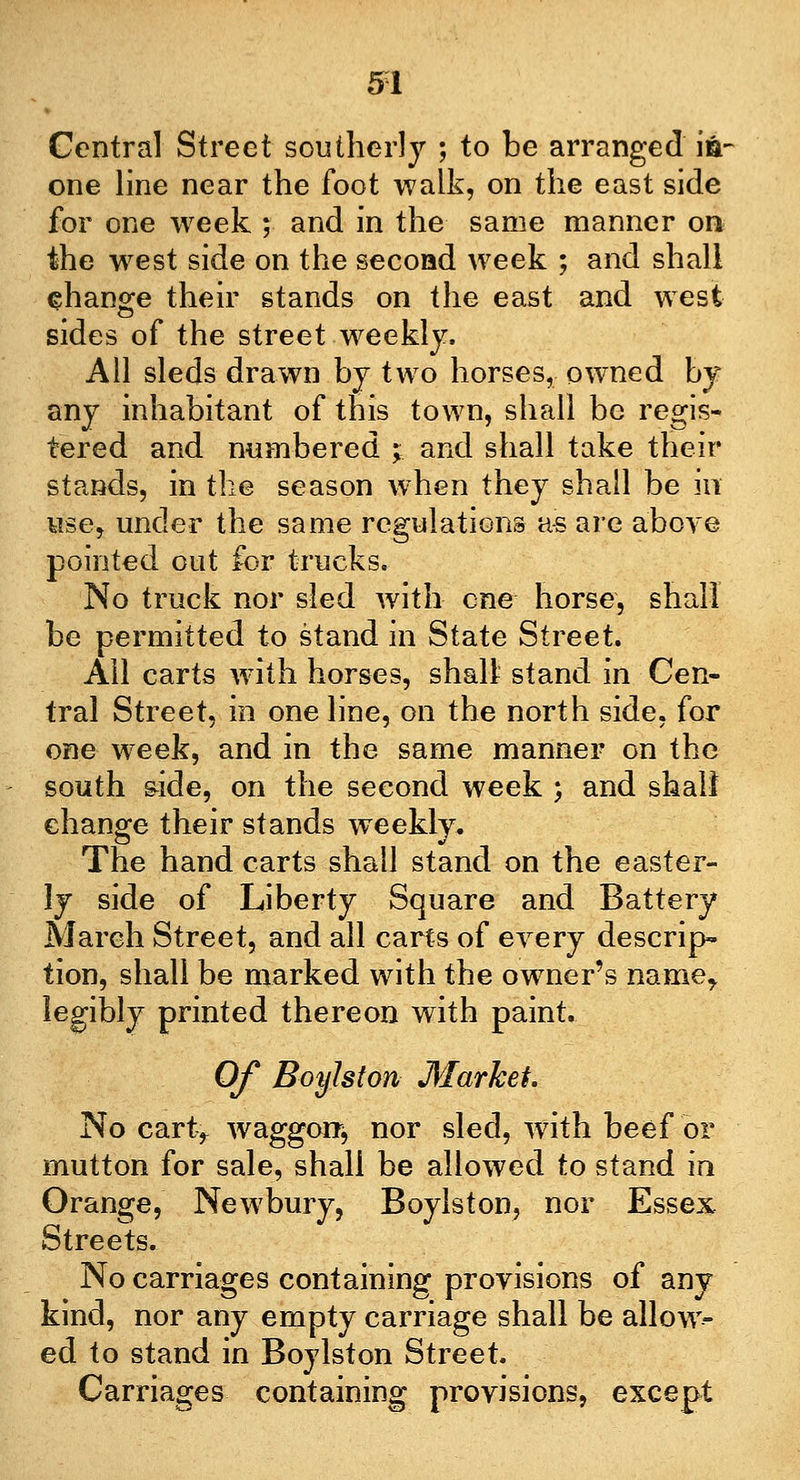 Centra] Street southerly ; to be arranged ia- one line near the foot walk, on the east side for one week ; and in the same manner on the west side on the second week ; and shall change their stands on the east and west sides of the street .weekly. All sleds drawn by two horses, owned by any inhabitant of this town, shall be regis- tered and numbered ; and shall take their stands, in the season when they shall be in use, under the same regulations as are above pointed out for trucks. No truck nor sled with one horse, shall be permitted to stand in State Street. Ail carts with horses, shall stand in Cen- tral Street, in one line, on the north side, for one week, and in the same manner on the south side, on the second week ; and shall change their stands weekly. The hand carts shall stand on the easter- ly side of Liberty Square and Battery March Street, and all carts of every descrip- tion, shall be marked with the owner's name, legibly printed thereon with paint. Of Boylston Market. No cartf waggon*, nor sled, with beef or mutton for sale, shall be allowed to stand in Orange, Newbury, Boylston, nor Essex Streets. No carriages containing provisions of any kind, nor any empty carriage shall be allow- ed to stand in Boylston Street. Carriages containing provisions, except