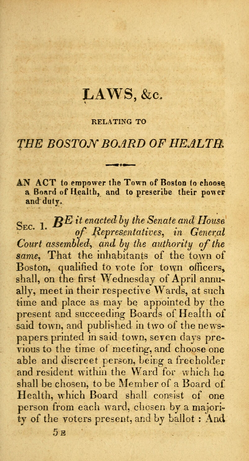 LAWS, &c. RELATING TO THE BOSTON BOARD OF HEALTH. AN ACT to empower the Town of Boston to choose a Board of Health, and to prescribe their power ancrduty. « i B& & enac^ % the Senate and House of Representatives, in General Court assembled, and by the authority of the same, That the inhabitants of the town of Boston, qualified to vote for town officers, shall, on the first Wednesday of April annu- ally, meet in their respective Wards, at such time and place as may be appointed by the present and succeeding Boards of Health of said town, and published in two of the news- papers printed in said town, seven days pre- vious to the time of meeting, and choose one able and discreet person, being a freeholder and resident within the Ward for which ha shall be chosen, to be Member of a Board of Health, which Board shall consist of one person from each ward, chosen by a majori- ty of the voters present, and by ballot : And 5b