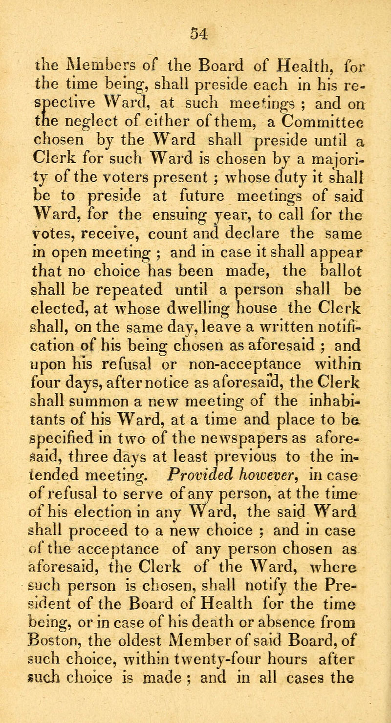 the Members of the Board of Health, for the time being, shall preside each in his re- spective Ward, at such meetings ; and on the neglect of either of them, a Committee chosen by the Ward shall preside until a Clerk for such Ward is chosen by a majori- ty of the voters present ; whose duty it shall be to preside at future meetings of said Ward, for the ensuing year, to call for the votes, receive, count and declare the same in open meeting ; and in case it shall appear that no choice has been made, the ballot shall be repeated until a person shall be elected, at whose dwelling house the Clerk shall, on the same day, leave a written notifi- cation of his being chosen as aforesaid ; and upon his refusal or non-acceptance within four days, after notice as aforesaid, the Clerk shall summon a new meeting of the inhabi- tants of his Ward, at a time and place to ba specified in two of the newspapers as afore- said, three days at least previous to the in- tended meetino*. Provided however, in case of refusal to serve of any person, at the time of his election in any Ward, the said Ward shall proceed to a new choice ; and in case of the acceptance of any person chosen as aforesaid, the Clerk of the Ward, where such person is chosen, shall notify the Pre- sident of the Board of Health for the time being, or in case of his death or absence from Boston, the oldest Member of said Board, of such choice, within twenty-four hours after such choice is made ; and in all cases the