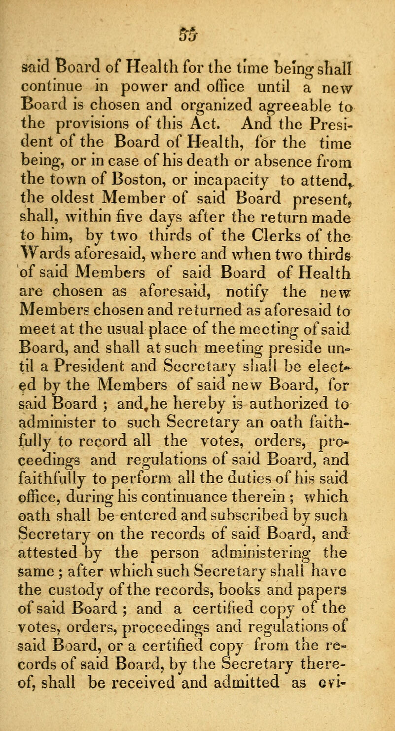 said Board of Health for the time being shall continue in power and office until a new Board is chosen and organized agreeable to the provisions of this Act. And the Presi- dent of the Board of Health, for the time being, or in case of his death or absence from the town of Boston, or incapacity to attend,, the oldest Member of said Board present, shall, within five days after the return made to him, by two thirds of the Clerks of the Wards aforesaid, where and when two thirds of said Members of said Board of Health are chosen as aforesaid, notify the new Members chosen and returned as aforesaid to meet at the usual place of the meeting of said Board, and shall at such meeting preside un- til a President and Secretary shall be elect- ed by the Members of said new Board, for said Board ; andthe hereby is authorized to administer to such Secretary an oath faith- fully to record all the votes, orders, pro- ceedings and regulations of said Board, and faithfully to perform all the duties of his said office, during his continuance therein ; which oath shall be entered and subscribed by such Secretary on the records of said Board, and attested by the person administering the same ; after which such Secretary shall have the custody of the records, books and papers of said Board ; and a certified copy of the votes, orders, proceedings and regulations of said Board, or a certified copy from the re- cords of said Board, by the Secretary there- of, shall be received and admitted as evi-