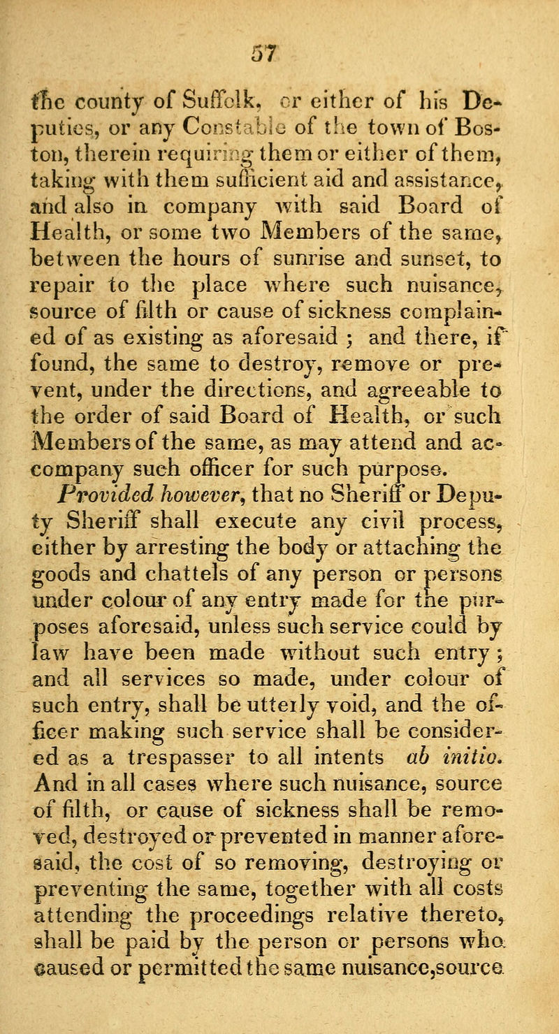 the county of Suffolk, or either of his De- puties, or any Constable of the town of Bos- ton, therein requiring them or either of them, taking with them sufficient aid and assistance,. and also in company with said Board of Health, or some two Members of the same, between the hours of sunrise and sunset, to repair to the place wrhere such nuisance, source of filth or cause of sickness complain- ed of as existing as aforesaid ; and there, if found, the same to destroy, remove or pre- vent, under the directions, and agreeable to the order of said Board of Health, or such Members of the same, as may attend and ac- company such officer for such purpose. Provided however, that no Sheriff or Depu- ty Sheriff shall execute any civil process, either by arresting the body or attaching the goods and chattels of any person or persons under colour of any entry made for tne pur- poses aforesaid, unless such service could by law have been made without such entry ; and all services so made, under colour of such entry, shall be utterly void, and the of- ficer making such service shall be consider- ed as a trespasser to all intents ab initio. And in all cases where such nuisance, source of filth, or cause of sickness shall be remo- ved, destroyed or prevented in manner afore- said, the cost of so removing, destroying or preventing the same, together with all costs attending the proceedings relative thereto, shall be paid by the person or persons who. caused or permitted the same nuisance,sourca