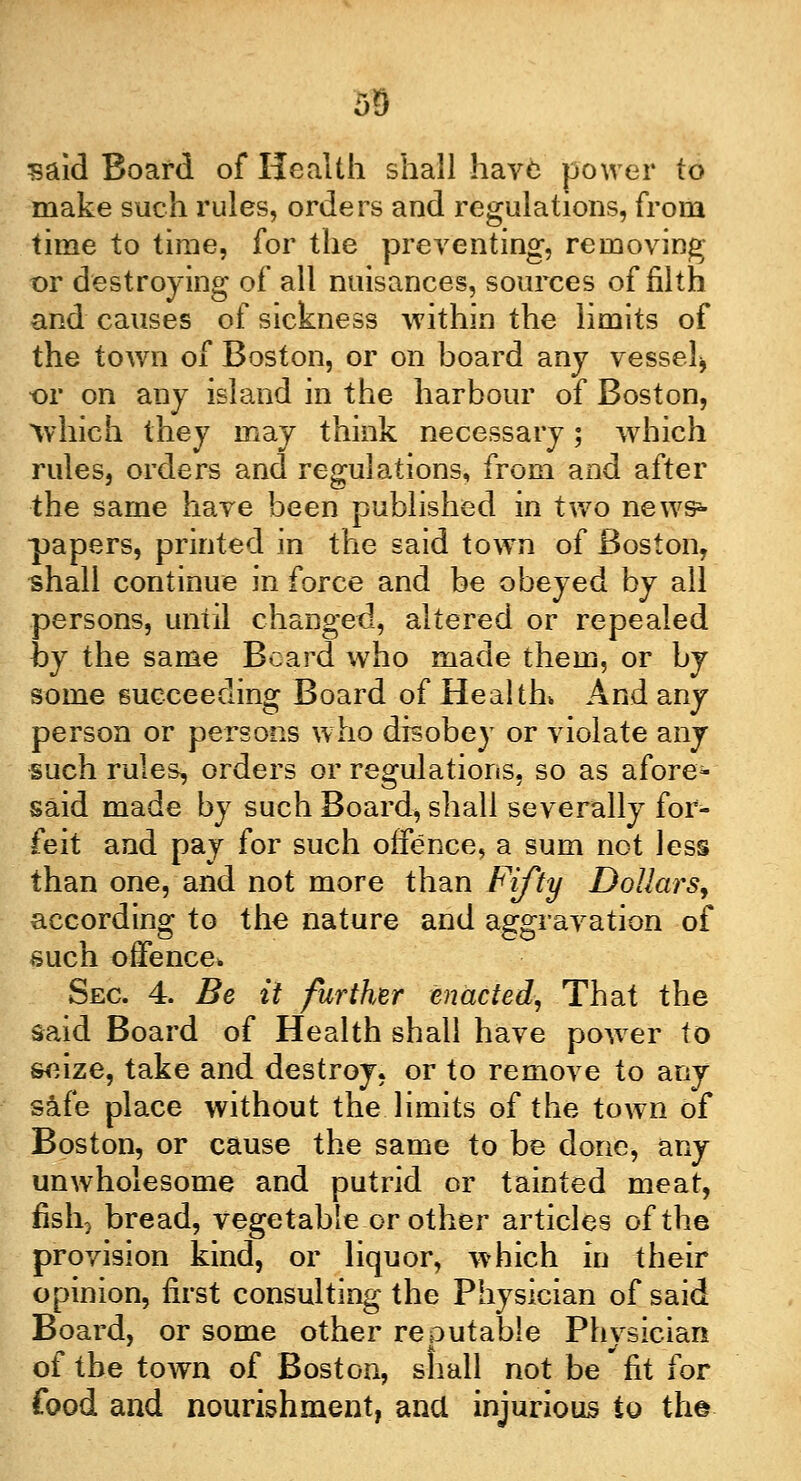 said Board of Health shall have power to make such rules, orders and regulations, from time to time, for the preventing, removing t>r destroying of all nuisances, sources of filth and causes of sickness within the limits of the town of Boston, or on board any vessel* or on any island in the harbour of Boston, which they may think necessary; which rules, orders and regulations, from and after the same have been published in two news*- papers, printed in the said town of Boston, shall continue in force and be obeyed by all persons, until changed, altered or repealed hj the same Beard who made them, or by some succeeding Board of Health* And any person or persons who disobey or violate any such rules, orders or regulations, so as afore* said made by such Board, shall severally for- feit and pay for such offence, a sum not less than one, and not more than Fifty Dollars, according to the nature and aggravation of such offence. Sec 4. Be it further enacted, That the said Board of Health shall have power to seize, take and destroy, or to remove to any safe place without the limits of the town of Boston, or cause the same to be done, any unwholesome and putrid or tainted meat, fish5 bread, vegetable or other articles of the provision kind, or liquor, which in their opinion, first consulting the Physician of said Board, or some other reputable Physician of the town of Boston, shall not be fit for food and nourishment, ana injurious to the