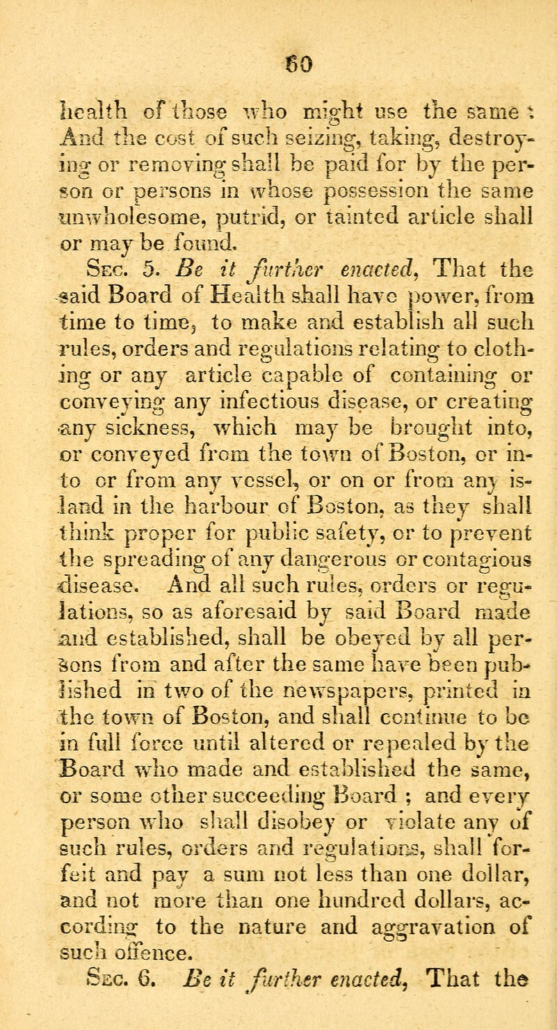 health of those who might use the same . And the cost of such seizing, taking, destroy- ing or remoying shall he paid for by the per- son or persons in whose possession the same unwholesome, putrid, or tainted article shall or may be found. Sec. 5. Be it further enacted, That the said Board of Health shall hare power, from time to time3 to make and establish all such rules, orders and regulations relating to cloth- ing or any article capable of containing or conveying any infectious disease, or creating ■any sickness, which may be brought into, or conveyed from the town of Boston, or in- to or from any vessel, or on or from any is- land in the harbour of Boston, as they shall think proper for public safety, or to prevent the spreading of any dangerous or contagious disease. And all such rules, orders or reg-u- lations, so as aforesaid by said Board made mid established, shall be obeyed by all per- sons from and after the same have been pub- lished in two of the newspapers, printed in the town of Boston, and shall continue to be in full force until altered or repealed by the Board who made and established the same, or some other succeeding Board ; and every person who shall disobey or violate any of such rules, orders and regulations, shall for- feit and pay a sum not less than one dollar, and not more than one hundred dollars, ac- cording to the nature and aggravation of such offence.