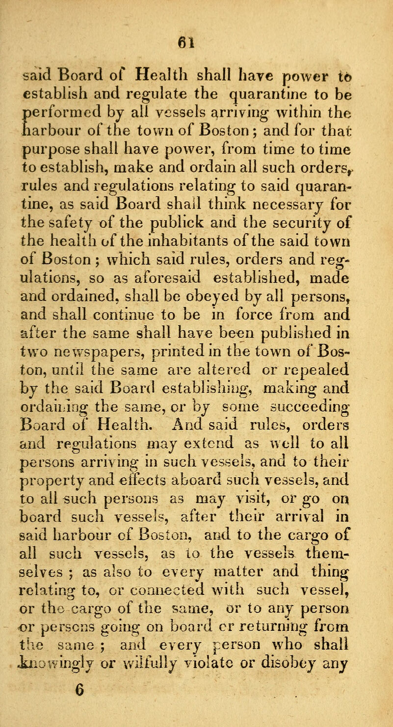 said Board of Health shall haye power to establish and regulate the quarantine to be performed by all vessels arriving within the harbour of the town of Boston; and for that purpose shall have power, from time to time to establish, make and ordain all such ordersr rules and regulations relating to said quaran- tine, as said Board shad think necessary for the safety t)f the publick and the security of the health of the inhabitants of the said town of Boston ; which said rules, orders and reg- ulations, so as aforesaid established, made and ordained, shall be obeyed by all persons, and shall continue to be in force from and after the same shall have been published in two newspapers, printed in the town of Bos- ton, until the same are altered or repealed by the said Board establishing, making and ordaining the same, or by some succeeding Board of Health. And said rules, orders and regulations may extend as well to all persons arriving in such vessels, and to their property and effects aboard such vessels, and to all such persons as may visit, or go on board such vessels, after their arrival in said harbour of Boston, and to the cargo of all such vessels, as to the vessels them- selves ; as also to every matter and thing relating to, or connected with such vessel, or the-cargo of the same, or to any person or persons going on board or returning from the same ; and every person who shall Jaiowingly or wilfully violate or disobey any