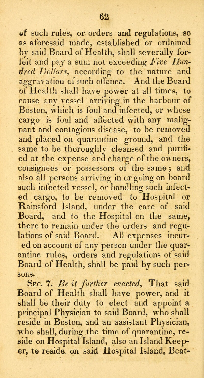 «f such rules, or orders and regulations, so as aforesaid made, established or ordained by said Board of Health, shall severally for- feit and pay a sun: not exceeding Five Hun- dred Dollars, according to the nature and Aggravation of such offence. And the Board of Health shall have power at all times, to cause any vessel arriving in the harbour of Boston, which is foul and infected, or whose Cargo is foul and affected with any malig- nant and contagious disease, to be removed and placed on quarantine ground, and the same to be thoroughly cleansed and purifi- ed at the expense and charge of the owners, consignees or possessors of the same; and also all persons arriving in or going on board such infected vessel, or handling such infect- ed cargo, to be removed to Hospital or Rainsford Island, under the care of said Board, and to the Hospital on the same, there to remain under the orders and regu- lations of said Board. All expenses incur- ed on account of any per sen under the quar- antine rules, orders and regulations of said Board of Health, shall be paid by such per- sons* Sec 7. Be it further enacted. That said Board of Health shall have power, and it shall be their duty to elect and appoint a principal Physician to said Board, who shall reside in Boston, and an aasistant Physician, who shall, during the time of quarantine, re- side on Hospital Island, also an Island Keep- er, t© reside, on said Hospital Island, Boat-