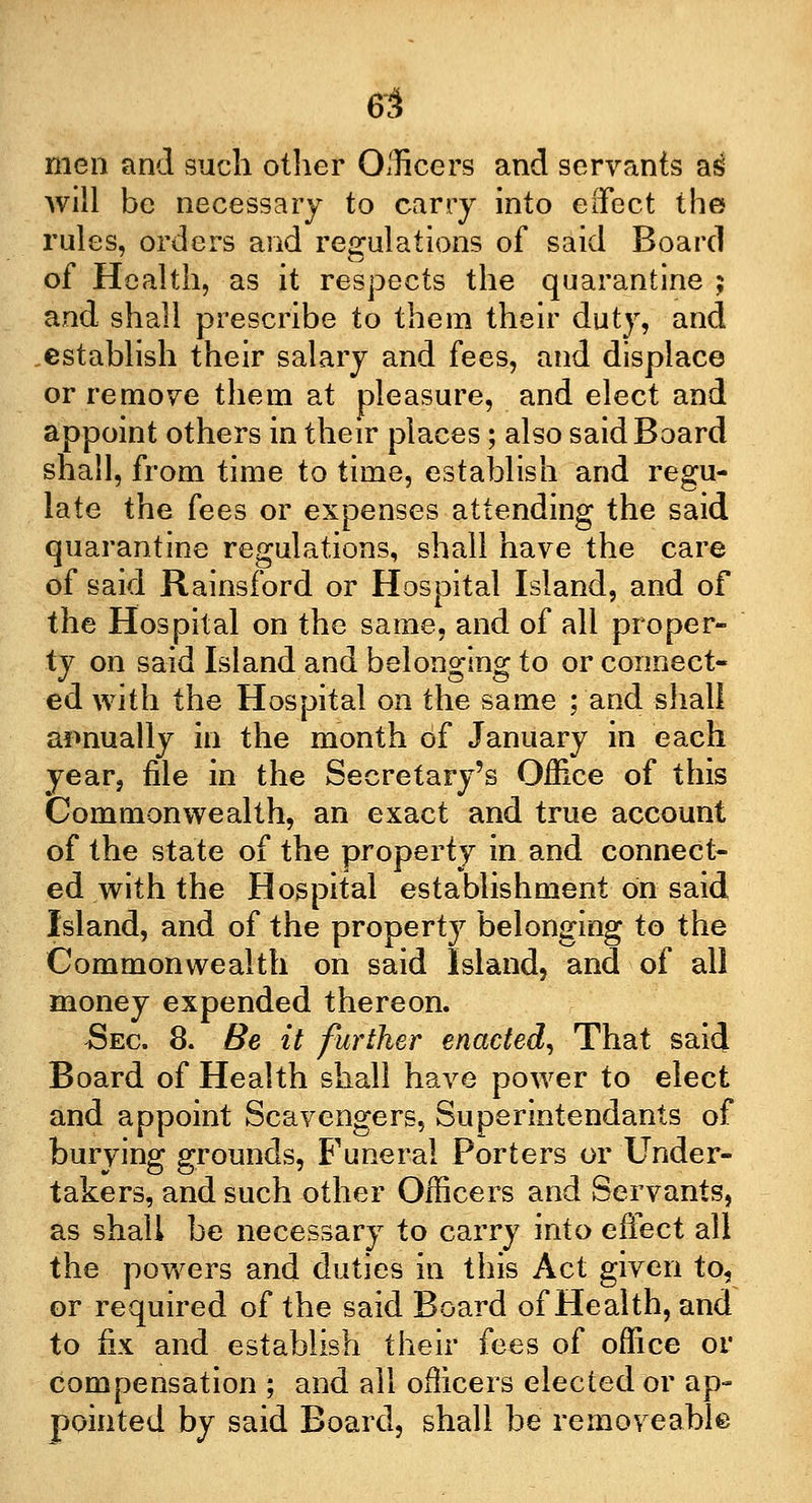 men and such other Officers and servants as will be necessary to carry into effect the rules, orders and regulations of said Board of Health, as it respects the quarantine ; and shall prescribe to them their duty, and establish their salary and fees, and displace or remove them at pleasure, and elect and appoint others in their places; also said Board shall, from time to time, establish and regu- late the fees or expenses attending the said quarantine regulations, shall have the care of said Rainsford or Hospital Island, and of the Hospital on the same, and of all proper- ty on said Island and belonging to or connect- ed with the Hospital on the same ; and shall annually in the month of January in each year, file in the Secretary's Office of this Commonwealth, an exact and true account of the state of the property in and connect- ed with the Hospital establishment on said Island, and of the property belonging to the Commonwealth on said Island, and of all money expended thereon. Sec. 8. Be it further enacted, That said Board of Health shall have power to elect and appoint Scavengers, Superintendants of burying grounds, Funeral Porters or Under- takers, and such other Officers and Servants, as shall be necessary to carry into effect all the powers and duties in this Act given to, or required of the said Board of Health, and to fix and establish their fees of office or compensation ; and all officers elected or ap- pointed by said Board, shall be immoveable