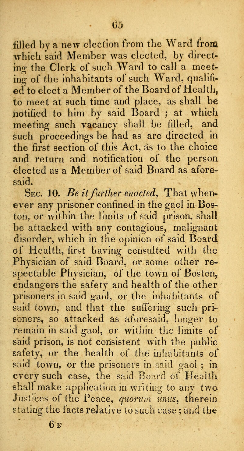 t>5 filled by a new election from the Ward from which said Member was elected, by direct- ing the Clerk of such Ward to call a meet- ing of the inhabitants of such Ward, qualifi- ed to elect a Member of the Board of Healths to meet at such time and place, as shall be notified to him by said Board ; at which meeting such vacancy shall be filled, and such proceedings be had as are directed in the first section of this Act, as to the choice and return and notification of the person elected as a Member of said Board as afore- said. Sec 10. Be it further enacted, That when- ever any prisoner confined in the gaol in Bos- ton, or within the limits of said prison, shall be attacked with any contagious, malignant disorder, which in the opinion of said Board of Health, first having consulted with the Physician of said Board, or some other re- spectable Physician? of the town of Boston, endangers the safety and health of the other prisoners in said gaol, or the inhabitants of said town, and that the suffering such pri- soners, so attacked as aforesaid, longer to remain in said gaol, or within the limits of said prison, is not consistent with the public safety, or the health of the'inhabitants of said town, or the prisoners in said gaol ; in every such case, the said Board of Health shall make application in writing to any two Justices of the Peace, quorum unus, therein stating the facts relative to such case; and the 6f