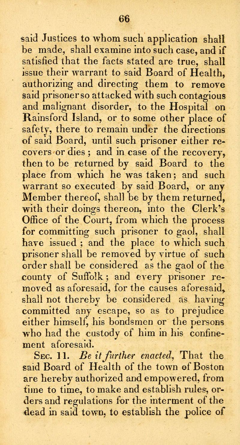 said Justices to whom such application shall be made, shall examine into such case, and if satisfied that the facts stated are true, shall issue their warrant to said Board of Health, authorizing and directing them to remoye said prisoner so attacked with such contagious and malignant disorder, to the Hospital on Rainsford Island, or to some other place of safety, there to remain under the directions of said Board, until such prisoner either re- covers or dies ; and in case of the recovery, then to be returned by said Board to the place from which he was taken; and such warrant so executed by said Board, or any Member thereof, shall be by them returned, with their doings thereon, into the Clerk's Office of the Court, from which the process for committing such prisoner to gaol, shall have issued ; and the place to which such prisoner shall be removed by virtue of such order shall be considered as the gaol of the county of Suffolk; and every prisoner re- moved as aforesaid, for the causes aforesaid, shall not therebv be considered as having committed any escape, so as to prejudice either himself, his bondsmen or the persons who had the custody of him in his confine- ment aforesaid. Sec. 11. Be it further enacted, That the said Board of Health of the town ©f Boston are hereby authorized and empowered, from time to time, to make and establish rules, or- ders and regulations for the interment of the dead in said town* to establish the police of