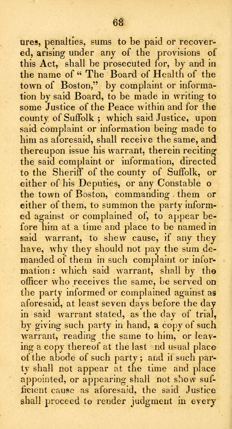 tires, penalties, sums to be paid or recover- ed, arising under any of the provisions of this Act, shall be prosecuted for, by and in the name of  The Board of Health of the town of Boston, by complaint or informa- tion by said Board, to be made in writing to some Justice of the Peace within and for the county of Suffolk ; which said Justice, upon said complaint or information being made to him as aforesaid, shall receive the same, and thereupon issue his warrant, therein reciting the said complaint or information, directed to the Sheriff of the county of Suffolk, or either of his Deputies, or any Constable o the town of Boston, commanding them or either of them, to summon the party inform- ed against or complained of, to appear be- fore him at a time and place to be named in said warrant, to shew cause, if any they have, why they should not pay the sum de- manded of them in such complaint or infor- mation : which said warrant, shall by the- officer who receives the same, be served on the party informed or complained against as aforesaid, at least seven days before the day in said warrant stated, as the day of trial, by giving such party in hand, a copy of such warrant, reading the same to him, or leav- ing a copy thereof at the last nd usual place of the abode of such party; and ii such par- ty shall not appear at the time and place appointed, or appearing shall not show suf- ficient cause as aforesaid, the said Justice shall proceed to render judgment in every