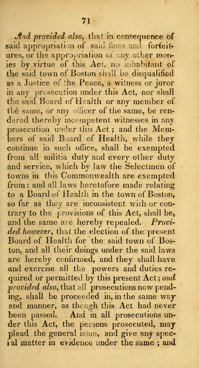 And 'provided also, that in consequence of said appropriation of said fines and forfeit* ures, or the appropriation of any other mon- ies by virtue of this Act, no inhabitant of the said town of Boston $hall be disqualified as a Justice of ihe Peace, a witness or juror in any prosecution under this Act, nor shall the said Board of Health or any member of the same, or any officer of the same, be ren- dered thereby incompetent witnesses in any prosecution under this Act ; and the Mem- bers of said Board of Health, while they continue in such office, shall be exempted from all militia duty and every other duty and service, which by law the Selectmen of towTns in this Commonwealth are exempted from: and all laws heretofore made relating to a Board of Health in the town of Boston* so far as they are inconsistent with or con- trary to the provisions of this Act, shall be, and the same are hereby repealed. Provi- ded however, that the election of the present Board of Health for the said town of Bos- ton, and all their doings under the said laws are hereby confirmed, and they shall have and exercise all the powers and duties re- quired or permitted by this present Act; and provided also, that all prosecutions now pend- ing, shall be proceeded in, in the same way and manner, as though this Act had never been passed. And in all prosecutions un- der this Act, the persons prosecuted, may plead the general issue, and give any spec- ial matter in evidence under the same ; and